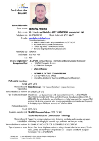 Curriculum vitae
Tomoniu Antonio
For more information on Europass go to http://europass.cedefop.europa.eu
© European Communities, 2003 20060628
Curriculum vitae
Europass
Personal Information
Name surname Tomoniu Antonio
Address (es) UK - 3 burch road, Northfleet, KENT, GRAVESEND, postcode DA11 9NG
Telephone (es) 004 078 4321 121 Mobile Lebara UK 07741 546499
E-mails) antonio.tomoniu@yahoo.ro
Personal social networks:
 Linkedin -www.linkedin.com/pub/tomoniu-antonio/21/72a/512
 Facebook - http://facebook.com/adtismana
 Twitter -http://twitter.com/#!/AntonioTomoniu
 Personal Blog: http://tonitomoniu.blogspot.com/
Nationality (es) Romanian
Date of birth 23 of April 1980
Sex male
Desired employment /
Occupational field
IT EXPERT Computer Science - Informatics and Communication Technology
 TRAINER Computer Science
 E-LEARNING developer
 Project Manager
 WORKER IN THE FIELD OF YOUNG PEOPLE
 ENTREPRENEURIAL SKILLS
 Consulting Activities for Business and Management freelancers
Professional experience
Period 2014 - 2016
Main activities and
responsibilities
Project manager - ESF European Social Fund - European Commission
Name and address of employer SC CRISTFLOR SRL
Type of business or sector Project Code: - ESF European Social Fund - European Commission / 165 / 6.2 / S / 143 212 -
PRACTIC implemented in Gorj, Valcea, Mehedinti, Prahova, Arges Bucharest between 05 -11
2014. 2015 ; the overall objective was to facilitate access to the labor market for a number of 760
people at risk of social exclusion in order to avoid marginalization, discrimination and the poverty,
in developing regions SV Oltenia, Muntenia and S-Bucharest-Ilfov.
Professional experience
Period 2015 - 2016
Occupation or position held TRAINER Computer Science (COR 242 401)
Teacher Informatics and Communication Technology
Main activities and
responsibilities
Support 56 employees by developing, delivering, monitoring and evaluating a program
of training / retraining flights operated input, validation and data processing
Name and address of employer REGIONAL ASSOCIATION FOR SUSTAINABLE DEVELOPMENT
Type of business or sector Project Title: "Proactivity labor market, focusing on former industrialized areas of South-
West, Central and North-West" ; Project Code: ESF - European Social Fund - European
Commission / 182 / 2.3 / S / 152 578
Această imagine nu se poate afișa.
 
