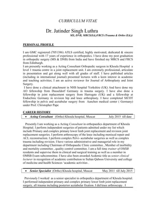 CURRICULUM VITAE
Dr. Jatinder Singh Luthra
MS, DNB, MRCS(Ed.)FRCS (Trauma & Ortho (Ed.))
PERSONAL PROFILE
I am GMC registered (7051386) ATLS certified, highly motivated, dedicated & sincere
professional with 17 years of experience in orthopedics. I have done my post graduation
in orthopedic surgery (MS & DNB) from India and have finished my MRCS and FRCS
from Edinburgh.
I am presently working as a Acting Consultant Orthopedic surgeon in Khoula Hospital a
level 1 trauma centre in a joint replacement unit. I am extremely professional, articulate
in presentation and get along well with all grades of staff. I have published articles
(including in international journal) presented lectures with a keen interest in academic
and teaching activities; I am an active reviewer for Journal of Arthroplasty and Joint
Surgery.
I have done a clinical attachment in NHS hospital Yorkshire (UK) And have done my
AO fellowship from Dusseldorf Germany in trauma surgery. I have also done a
fellowship in joint replacement surgery from Harrogate (UK) and a fellowship at
Endoclinic Germany in revision hip and knee arthroplasty. I have completed SICOT
fellowship in pelvis and acetabular surgery from Aanchen medical center ( Germany)
under Prof. Christopher Pape
CAREER HISTORY
• Acting Consultant (Ortho) Khoula hospital, Muscat July 2015 till date
Presently I am working as a Acting Consultant in orthopaedics department of Khoula
Hospital. I perform independent surgeries of patients admitted under my list which
include Primary and complex primary lower limb joint replacement and revision joint
replacement surgeries. I perform arthroscopy of the knee including meniscal repair and
ACL reconstruction. I perform complex Pelvi- acetabular surgeries as well as complex
trauma including revision. I have various administrative and managerial role in my
department including Chairman of Orthopaedic Clinic committee , Member of morbidity
and mortality committee , quality control committee. I am a full time trainer of OMSB
residents and supervise them in clinical and surgical training as well as a member in
OMSB Exam subcommittee. I have also been awarded Acdemic title as senior clinical
lecturer in recognition of academic contribution to Sultan Qaboos University and college
of medicine and health Sciences ‘academic activities .
• Senior Specialist (Ortho) Khoula hospital, Muscat May 2011 till July 2015
Previously I worked as a senior specialist in orthopedics department of Khoula hospital.
I performed independent primary and complex primary lower limb joint replacement
surgery, all trauma including posterior acetabular fixation. I did knee arthroscopy . I
 