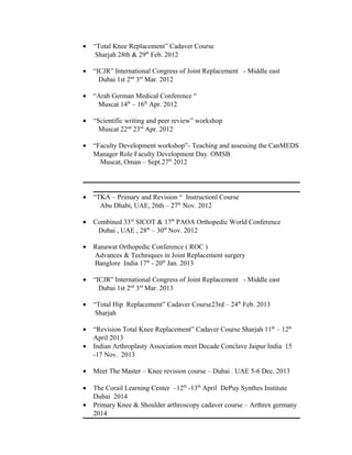 • “Total Knee Replacement” Cadaver Course
Sharjah 28th & 29th
Feb. 2012
• “ICJR” International Congress of Joint Replacement - Middle east
Dubai 1st 2nd
3rd
Mar. 2012
• “Arab German Medical Conference “
Muscat 14th
– 16th
Apr. 2012
• “Scientific writing and peer review” workshop
Muscat 22nd
23rd
Apr. 2012
• “Faculty Development workshop”- Teaching and assessing the CanMEDS
Manager Role Faculty Development Day. OMSB
Muscat, Oman – Sept.27th
2012
• “TKA – Primary and Revision “ Instructionl Course
Abu Dhabi, UAE, 26th – 27th
Nov. 2012
• Combined 33rd
SICOT & 17th
PAOA Orthopedic World Conference
Dubai , UAE , 28th
– 30th
Nov. 2012
• Ranawat Orthopedic Conference ( ROC )
Advances & Techniques in Joint Replacement surgery
Banglore India 17th
- 20th
Jan. 2013
• “ICJR” International Congress of Joint Replacement - Middle east
Dubai 1st 2nd
3rd
Mar. 2013
• “Total Hip Replacement” Cadaver Course23rd – 24th
Feb. 2013
Sharjah
• “Revision Total Knee Replacement” Cadaver Course Sharjah 11th
– 12th
April 2013
• Indian Arthroplasty Association meet Decade Conclave Jaipur India 15
-17 Nov. 2013
• Meet The Master – Knee revision course – Dubai . UAE 5-6 Dec. 2013
• The Corail Learning Center –12th
-13th
April DePuy Synthes Institute
Dubai 2014
• Primary Knee & Shoulder arthroscopy cadaver course – Arthrex germany
2014
 