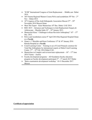 • “ICJR” International Congress of Joint Replacement - Middle east Dubai
2014
• AO Trauma Regional Masters Course Pelvis and acetabulum 30th
Oct – 2nd
Nov – Dubai 2014
• 18th
Congress of Pan Arab Orthopaedic Association Muscat 27th
– 29th
November 2014 Muscat Oman
• Meet The Expert – Knee Masterclass 18th
Dec. Dubai. UAE 2014
• ROC 2015 – Advances and Techniques in Joint Replacement Surgery &
Arthroscopy – Mumbai India 16th
– 18th
January 2015.
• Masterclass Knee “ Challenges in Knee Revision Arthroplasty” 16th
– 17th
Dec. 2015.
• Pelvis and Acetabulum course 8th
April 2016 Ibra Regional Hospital Oman
as a Faculty
• Oman’s 1st
Shoulder and Knee Conference 15th
& 16th
January 2016
Khoula Hospital as a Faculty
• Corail Learning Center – Training in use of Corail Pinnacle construct for
Total Hip Arthroplasty by international experts at Dubai Corail Learning
Center. 17th
– 18th
Feb. 2016 Dubai UAE.
• Masterclass in Complex and revision knee replacement – 16th
– 17th
June
2016 Vienna – Austria
• Faculty development programe – AO foundation faculty education
program as Faculty development participant 2nd
– 3rd
march 2017 Dubai
• ‘Basic examination development workshop ‘ 10-11 December 2017
Muscat
Certificate of appreciation
 
