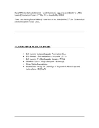 Basic Orthopaedic Skills Rotation – Contribution and support as a moderator at OMSB
Medical Simulation Center. 23rd
Mar 2016. Awarded by OMSB
‘Total knee Arthroplasty workshop ‘ contribution and participation 20th
Jan. 2018 medical
simulation center Muscat Oman.
.
MEMBERSHIP OF ACADEMIC BODIES
• Life member Indian orthopaedic Association (IOA)
• Life member Delhi orthopaedic Association (DOA)
• Life member World orthopaedic Concern (WOC)
• Member - Royal College of surgeon – Edinburgh
• Oman Medical Association
• International Society for knowledge of Surgeons on Arthroscopy and
Arthroplasty. ( ISKSAA)
 