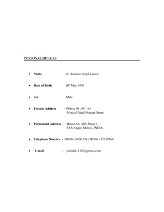 PERSONAL DETAILS
• Name Dr. Jatinder Singh Luthra
• Date of Birth 10th
May 1970
• Sex Male
• Present Address - PObox 90 , PC 116
Mina al Fahal Muscat Oman
• Permanent Address – House No. 405, Phase 4
SAS Nagar, Mohali, INDIA
• Telephone Number - 00968- 24781554 / 00968 - 92119566
• E mail - jatinder12345@gmail.com
 