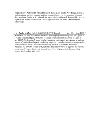 independently. Performed 6-7 round the clock duties every month. Provide active input in
under graduate and post graduate teaching program. Involve in presentations in journal
club, seminars. Publish articles in indexed and non indexed journals. Presented lectures in
regional and national conferences. Passed Diplomate national board Examination in
orthopedics
• Junior resident (MS Ortho) UCMS & GTB Hospital May1994 – Apr. 1997
Worked as full time resident in a structured training program in orthopedics for 3 years as
a regular student and passed Masters of Surgery examination of university of Delhi in
April 1997. Performrd 6-7 round the clock emergency duties and was exposed to various
aspects of training in orthopedics including surgeries. Learned examination of orthopedic
cases, presented clinical cases and was actively involved in scientific discussion.
Presented and attended journal club, seminars. Presented lectures in regional and national
conference. Written a thesis on a research topic ‘Neo- osteogenesis in humans using
tetracycline bone labels in vivo’.
 