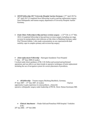 • SICOT fellowship 2017 University Hospital Aachen Germany ( 27th
April 2017to
28th
April 2017) Completed Sicot fellowship in pelvis and hip replacement surgery
from Orthopaedic and trauma surgery department of University Hospital Aachen
Germany.
• Endo Clinic Fellowship in Hip and knee revision surgery – ( 22nd
Feb. to 11th
Mar.
2016 ) Completed fellowship in hip and knee revision surgery including one stage
revision for periprosthetic joint infection at Edo clinic in Hamburg Germany under
Prof Thirsten Gehrke. I also made a presentation on our experiencewith dual
mobility cups in complex primary and revision hip surgery.
• Joint replacement Fellowship – Harrogate foundation Trust Hospital
1st
June – 28th
June 2008 (4 weeks)
I worked under direct guidance of Mr. G K Sefton and assisted and performed
operations and was able to see latest trends in operative techniques of joint replacement
including the use of navigation system for correct placement of prosthesis.
• AO fellowship – Trauma surgery Duisburg-Buchholz, Germany.
4th
June 2007 – 13th
July 2007. (6 weeks) I had an
opportunity to gain experience in osteosynthesis , clinical &
operative orthopaedic surgery under leadership of PD Dr. Horst- Rainer Kortmann MD.
• Clinical Attachment - Pinder field and Pontefract NHS hospital Yorkshire
(UK)
20th
Jan 2006 – 19th
Feb 2006
 