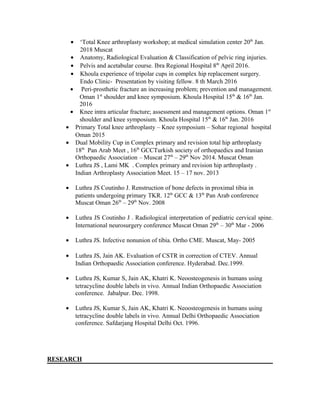 • ‘Total Knee arthroplasty workshop; at medical simulation center 20th
Jan.
2018 Muscat
• Anatomy, Radiological Evaluation & Classification of pelvic ring injuries.
• Pelvis and acetabular course. Ibra Regional Hospital 8th
April 2016.
• Khoula experience of tripolar cups in complex hip replacement surgery.
Endo Clinic- Presentation by visiting fellow. 8 th March 2016
• Peri-prosthetic fracture an increasing problem; prevention and management.
Oman 1st
shoulder and knee symposium. Khoula Hospital 15th
& 16th
Jan.
2016
• Knee intra articular fracture; assessment and management options. Oman 1st
shoulder and knee symposium. Khoula Hospital 15th
& 16th
Jan. 2016
• Primary Total knee arthroplasty – Knee symposium – Sohar regional hospital
Oman 2015
• Dual Mobility Cup in Complex primary and revision total hip arthroplasty
18th
Pan Arab Meet , 16th
GCCTurkish society of orthopaedics and Iranian
Orthopaedic Association – Muscat 27th
– 29th
Nov 2014. Muscat Oman
• Luthra JS , Lami MK . Complex primary and revision hip arthroplasty .
Indian Arthroplasty Association Meet. 15 – 17 nov. 2013
• Luthra JS Coutinho J. Renstruction of bone defects in proximal tibia in
patients undergoing primary TKR. 12th
GCC & 13th
Pan Arab conference
Muscat Oman 26th
– 29th
Nov. 2008
• Luthra JS Coutinho J . Radiological interpretation of pediatric cervical spine.
International neurosurgery conference Muscat Oman 29th
– 30th
Mar - 2006
• Luthra JS. Infective nonunion of tibia. Ortho CME. Muscat, May- 2005
• Luthra JS, Jain AK. Evaluation of CSTR in correction of CTEV. Annual
Indian Orthopaedic Association conference. Hyderabad. Dec.1999.
• Luthra JS, Kumar S, Jain AK, Khatri K. Neoosteogenesis in humans using
tetracycline double labels in vivo. Annual Indian Orthopaedic Association
conference. Jabalpur. Dec. 1998.
• Luthra JS, Kumar S, Jain AK, Khatri K. Neoosteogenesis in humans using
tetracycline double labels in vivo. Annual Delhi Orthopaedic Association
conference. Safdarjang Hospital Delhi Oct. 1996.
RESEARCH
 