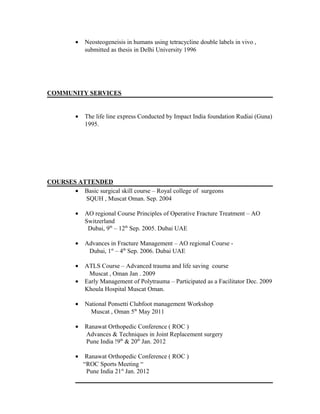 • Neosteogeneisis in humans using tetracycline double labels in vivo ,
submitted as thesis in Delhi University 1996
COMMUNITY SERVICES
• The life line express Conducted by Impact India foundation Rudiai (Guna)
1995.
COURSES ATTENDED
• Basic surgical skill course – Royal college of surgeons
SQUH , Muscat Oman. Sep. 2004
• AO regional Course Principles of Operative Fracture Treatment – AO
Switzerland
Dubai, 9th
– 12th
Sep. 2005. Dubai UAE
• Advances in Fracture Management – AO regional Course -
Dubai, 1st
– 4th
Sep. 2006. Dubai UAE
• ATLS Course – Advanced trauma and life saving course
Muscat , Oman Jan . 2009
• Early Management of Polytrauma – Participated as a Facilitator Dec. 2009
Khoula Hospital Muscat Oman.
• National Ponsetti Clubfoot management Workshop
Muscat , Oman 5th
May 2011
• Ranawat Orthopedic Conference ( ROC )
Advances & Techniques in Joint Replacement surgery
Pune India !9th
& 20th
Jan. 2012
• Ranawat Orthopedic Conference ( ROC )
“ROC Sports Meeting “
Pune India 21st
Jan. 2012
 