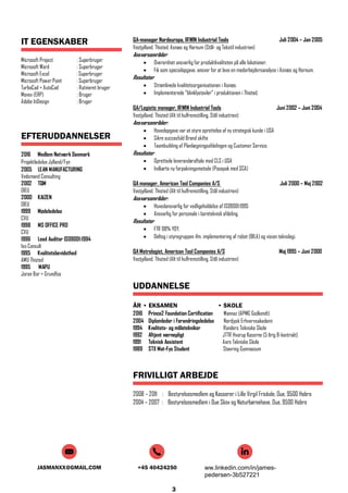 JASMANXX@GMAIL.COM +45 40424250 ww.linkedin.com/in/james-
pedersen-3b527221
3
IT EGENSKABER
Microsoft Project : Superbruger
Microsoft Word : Superbruger
Microsoft Excel : Superbruger
Microsoft Power Point : Superbruger
TurboCad + AutoCad : Rutineret bruger
Movex (ERP) : Bruger
Adobe InDesign : Bruger
EFTERUDDANNELSER
2016 Medlem Netværk Danmark
Projektledelse Jylland/Fyn
2005 LEAN MANUFACTURING
Vedsmand Consulting
2002 TQM
DIEU
2000 KAIZEN
DIEU
1999 Mødeledelse
CVU
1998 MS OFFICE PRO
CVU
1996 Lead Auditor ISO9001:1994
Iso Consult
1995 Kvalitetsbevidsthed
AMU Thisted
1995 MAPU
Joran Bor + Grundfos
QA-manager Nordeuropa, IRWIN Industrial Tools Juli 2004 – Jan 2005
Vestjylland, Thisted, Asnæs og Hornum (Stål- og Tekstil industrien)
Ansvarsområder:
 Overordnet ansvarlig for produktkvaliteten på alle lokationer.
 Fik som specialopgave, ansvar for at lave en medarbejdersanalyse i Asnæs og Hornum.
Resultater
 Strømlinede kvalitetsorganisationen i Asnæs.
 Implementerede ”blinklystavler” i produktionen i Thisted.
QA/Logistic manager, IRWIN Industrial Tools Juni 2002 – Juni 2004
Vestjylland, Thisted (Alt til hulfremstilling, Stål industrien)
Ansvarsområder:
 Hovedopgave var at styre oprettelse af ny strategisk kunde i USA
 Sikre succesfuld Brand skifte
 Teambuilding af Planlægningsafdelingen og Customer Service.
Resultater
 Oprettede leverandøraftale med CLS i USA
 Indkørte ny forpakningsmetode (Posepak med SCA)
QA manager, American Tool Companies A/S Juli 2000 – Maj 2002
Vestjylland, Thisted (Alt til hulfremstilling, Stål industrien)
Ansvarsområder:
 Hovedansvarlig for vedligeholdelse af ISO9001:1995
 Ansvarlig for personale i boreteknisk afdeling.
Resultater
 FTR 98% YOY.
 Deltog i styregruppen ifm. implementering af robot (BILA) og vision teknologi.
QA Metrologist, American Tool Companies A/S Maj 1995 – Juni 2000
Vestjylland, Thisted (Alt til hulfremstilling, Stål industrien)
UDDANNELSE
ÅR • EKSAMEN • SKOLE
2016 Prince2 Foundation Certification Mannaz (APMG Godkendt)
2004 Diplomleder i Forandringsledelse Nordjysk Erhvervsakademi
1994 Kvalitets- og måletekniker Randers Tekniske Skole
1992 Aftjent værnepligt JTTR Hvorup Kaserne (5 årig B-kontrakt)
1991 Teknisk Assistent Aars Tekniske Skole
1989 STX Mat-Fys Student Støvring Gymnasium
FRIVILLIGT ARBEJDE
2008 – 2011 : Bestyrelsesmedlem og Kasserer i Lille Virgil Friskole, Oue, 9500 Hobro
2004 – 2007 : Bestyrelsesmedlem i Oue Skov og Naturbørnehave, Oue, 9500 Hobro
 