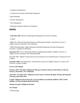 - Competency Management
- Customer and Consumer Relationship Management
Target Orientation
-Inventory Management
- Time Management
- Marketing and Specific Business Development
Education
- September 2018 - Masters in Marketing and Management University of Dundee
Scotland
- 2016 - Bsc. Degree in International Business and Management Studies, Rotterdam University of
Applied Scriences, Rotterdam, The Netherlands.
- IBMS, Marketing Minor, Digtial Marketing, Marketing Management, Strategic Management,
Economics, specialised in Marketing.
September 2014 - B. Sc. International Business and Management Studies, Inholland University of
Apllied Sciences,Rotterdam, The Netherlands IBMS.
December 2009 - Diploma Professional Secretary Pennfoster Career SchoolScranton Pennsylvenia USA
( Online)
September 2008 - Bsc Biochemistry Anambra State University Of Applied Sciences Uli, thesis at The
University of Nigeria Nsukka.
Courses and Training
February 2010 - May 2010 - Diploma in Makeup, Cosmetics, Skincare and Perfumery at Beauty
Partners, Rotterdam , The Netherlands
April 2011 - December 2011 - Diploma in staat Examen 2 in Dutch, Reading, Writing, Speaking and
Listening Agens Rotterdam
It skills - Diploma in Microsoft word, excel, spreadsheet, presentation, publisher, SEO, website
building, webshop, blogging, digital marketing.
Manager/Founder Myfabulous Beauties
2017 till date
- Website design
 
