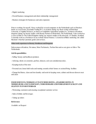 - Digital marketing
- Overall business management and client relationship management
- Business strategies for businesses and sales expansion
Prior to working for myself, I have worked for severalcompanies in the Netherlands such as Fletchers
hotels as a serveester,Jacaranda Trading B.V. as an intern during my thesis writng at Rotterdam
University of Applied Sciences, an intern at Candalabra Agricultural product b.v, an Intern at Kruidvat
drugstore during my beauty studies with Beauty Partners in Rotterdam, The Netherlands. I also worked as
a carer at Elder in The United Kingdom during my masters studies at the university of Dundee, Scotland.
I currently work as a freelancer on my website Ekene Patience. I created an affiliate marketing site called
blacknoir whereby I promote goods and services.
Other work experience in Beauty, Healthcare and Drugstore
Saleswoman at Kruidvat, De tuinen, Mooi Parfumerie, Parfum Star and as care giver at Allevo The
Netherlands.
Job Responsibilities
- Selling beauty and healthcare products
- Advicing clients on cosmetics, parfum, skincare, oral care and pharmaceutics.
- Keeping tracks of the store
- Personalcare,house hold tasks and running errands at their homes or assisted living facilities
- Change bed linens, clean and iron laundry and assist in keeping room, cabinet and dresser drawers neat
and clean
FOOD SERVICES, WORKED AT FLETCHERS HOTEL,AMADORE HOTELIN
MIDDELBURG AND VLISSENGEN, TORO DORADO AMSTERDAM RESTAURANT AND
OLIJVEN TUIN ROTTERDAM
- Welcoming customers and ensuring exceptional customer service
- Sales of drinks and beverages
- Taking up orders
References
Available on Request
 