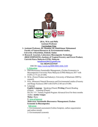 1
(B.Sc, M.Sc and PhD)
Assistant Professor
Curriculum Vitae
1- Assistant Professor, Dr. Hamdon Ali Abdelrhman Mohammed
Faculty of Natural Resources & Environmental studies,
University of Kordofan, Elobeid, Sudan
2- Research Associate, Laboratory Biocomposite Technology
(BIOCOMPOSITE), Institute of Tropical Forestry and Forest Product,
Univiriti Putra Malaysia (UPM), Malaysia
hamdonun2012@gmail.com
Tel: 00249122219107
ORCID: https://orcid.org/0000-0002-4446-3109
1. Education
1- PhD Bioresource Sustainable Management, (Techno Economics in
Biocomposite) University Putra Malaysia (UPM)-Malaysia 2017 with
CGPA (3.75 out of 4.00).
2- M.Sc. (Forest Product and Industry), University of Khartoum 2009 by
research.
3- B.Sc. (Honours) Natural Resources and Environmental studies (Forestry
and Range Sciences) 2003 with CGPA (3.60 out of 4.00).
4- Language
English Language Speaking (Fluent) Writing (Fluent) Reading
(Fluent) Listening (Fluent)
IELTS: 5.5+ Tertiary English Program Advanced level for three months
Arabic: mother tongue
Malay: Basic
terest
Area of in
2.
Main area: Sustainable Bioresource Management (Techno
Economic in Biocomposite)
Sub areas
1- Environmental assessment (Carbon footprint, carbon sequestration
and carbon stored).
2- Environmental economic
 