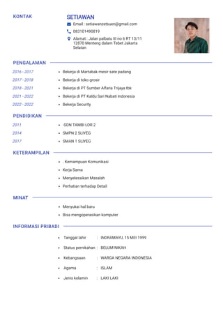 KONTAK SETIAWAN
Email : setiawanzetsuen@gmail.com
083101490819
Alamat : Jalan palbatu III no 6 RT 13/11
12870 Menteng dalam Tebet Jakarta
Selatan
2016 - 2017
2017 - 2018
2018 - 2021
2021 - 2022
2022 - 2022
2011
2014
2017
Bekerja di Martabak mesir sate padang
Bekerja di toko grosir
Bekerja di PT Sumber Alfaria Trijaya tbk
Bekerja di PT Kaldu Sari Nabati Indonesia
Bekerja Security
-SDN TAMBI LOR 2
SMPN 2 SLIYEG
SMAN 1 SLIYEG
. Kemampuan Komunikasi
Kerja Sama
Menyelesaikan Masalah
Perhatian terhadap Detail
Menyukai hal baru
Bisa mengoperasikan komputer
Tanggal lahir : INDRAMAYU, 15 MEI 1999
Status pernikahan : BELUM NIKAH
Kebangsaan : WARGA NEGARA INDONESIA
Agama : ISLAM
Jenis kelamin : LAKI LAKI
PENGALAMAN
PENDIDIKAN
KETERAMPILAN
MINAT
INFORMASI PRIBADI
 