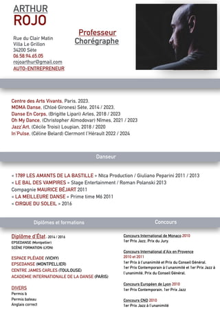 ARTHUR
ROJO
Rue du Clair Matin
Villa Le Grillon
34200 Sète
06.58.94.65.05
rojoarthur@gmail.com
AUTO-ENTREPRENEUR
Professeur
Chorégraphe
Centre des Arts Vivants, Paris, 2023.
MOMA Danse, (Chloé Girones) Sète, 2014 / 2023,
Danse En Corps, (Brigitte Lipari) Arles, 2018 / 2023
Oh My Dance, (Christopher Almodovar) Nîmes, 2021 / 2023
Jazz’Art, (Cécile Troisi) Loupian, 2018 / 2020
In’Pulse, (Céline Belard) Clermont l’Hérault 2022 / 2024
Danseur
« 1789 LES AMANTS DE LA BASTILLE » Ntca Production / Giuliano Peparini 2011 / 2013
« LE BAL DES VAMPIRES » Stage Entertainment / Roman Polanski 2013
Compagnie MAURICE BÉJART 2011
« LA MEILLEURE DANSE » Prime time M6 2011
« CIRQUE DU SOLEIL » 2016
Diplômes et formations Concours
Concours International de Monaco 2010
1er Prix Jazz, Prix du Jury.
Concours International d’Aix en Provence
2010 et 2011
1er Prix à l’unanimité et Prix du Conseil Général.
1er Prix Contemporain à l’unanimité et 1er Prix Jazz à
l’unanimité, Prix du Conseil Général.
Concours Européen de Lyon 2010
1er Prix Contemporain, 1er Prix Jazz
Concours CND 2010
1er Prix Jazz à l’unanimité
Diplôme d’État : 2014 / 2016
EPSEDANSE (Montpellier)
SCÈNE FORMATION (LYON)
ESPACE PLÉIADE (VICHY)
EPSEDANSE (MONTPELLIER)
CENTRE JAMES CARLES (TOULOUSE)
ACADEMIE INTERNATIONALE DE LA DANSE (PARIS)
DIVERS
Permis b
Permis bateau
Anglais correct
 
