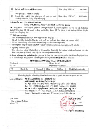 12 Do b6c kh6i lugng vn tflp dry to6n I(hai giang: 151812017 800.000d
13
Dio tpo nghd - trinh tIQ so cdp
Thq n6, han, co khi , diQn, gian gi6o, ci5t pha, vfn hanh
xe ndng, miry xfc, ti, ky thuft x6y dpg...)
I(hai gi6ng: 17llz|fi 1.000.000d
II. Dia tli6m hgc: Nhi t<hr{ch Kim Binh
Dudng 1718, Phudmg Phan Thi6t, thinh phii Tuy6n Quang
III. Giing Vi0n: Ld c6c chuy6n gia nhiAu kinh nghiQm thVc t6, chuy0n so6r thAo c6c vEn ban lu6t thuQc Cgc
Quan tj EAu thiu gO Kr5 ho4ch vd DAu tu, BQ Xdy ftmg, BQ 'fAi chinh vi cdc truong d4i hoc chuyOn
ngdnh trgc ti6p giang dry.
IV. Thfr tgc nhip hgc:
- Thu mdi nh{p hoc (Sd nhQn thnc ngaj,sau lhi ildng bjt)
- 02 anh 3x4 (Sau dnh ghi rd hg ftn, ngdy sinh, noi sinh - dp dqng th cd c,ic chuong trinh)
- 01 ban photo chimg minh nhAn din (ip &fig ttit cd cdc chrtrng trinh)
- 0i ban photo beng tdt nghiQp DH ,CO,"IC lOiii va hc iin tlam dt chuongtrinh sd 5, 6, I , 9)
* Dich vg hiu diro t4o:
- Hgc viOn dugc gi6ng vi6n tu vAn tluc tiilp qua diQn thoai, giAi cl6p vd th6o gd cric vuong m6c l<.hi triiin
khai c6ng vi6c tai don vi, cung cAp c6c vdn ban ph6p luit mi6n phi.
V. Ding kf tham dg kh6a hgc: D6 c6ng t6c ti5 chfc c6c khori hgc dugc chu tt,io, kinh dA ngh[ c6c clon
vi c6 nhu cAu hgc, dang kf tr.uc titip b6ng iliQn tho4i grii email ho{c fax theo m5u sau:
MAU PHrtu DANc xf rnau DrJ KHoA Hec
T6n tlon vi:....... .......Nguoili6nh0: .........
Li6n h6 tllne kf : Mr Hung 0985 886 886 - 0943 275 885
VIE,N PHAT TRIEN QUOC TE HQC
Hn NQi: Sii fZ Trfln Quy Ki6n, p Dich VQng, q.CAu Gi6y, Hn NOi
Tel: (04) 39 952 822; Fax: (04) 3793 1605; Hotline: 0985 886 886
TP.HCM: s5 92 Nguy6n Dinh Chi6u, p Da Kao, qufln I,Tp HCM
Tel: (08) 35 377 577 ;Fax: (08) 39 ll5 017; Hotline:0943 275 885
Email: daotao@iid.edu.vn; Website: http :/ liid.edu.vn
Noi nhfitr:
- Cdc co quan, t6 chu'c;
- Luu: VT.
TT Hg vi tOn N[m sinh Chric vu Di dQng 'I6n khoa hoc ddng k1i
Kinh dA nghi ph| bi€n thdng bdo ndy cho cdc don vi ngdnh dQc vit don'vi ffAn dia bdn.
Tel
/;;,/ Y t+tPr
t{:/ vrEN 
tiPual t3trlt
6n Dinh Hu'ng
v
1' 'iiilffiTE HUg
(rI. - .
',i- ---:. i':-y'
 