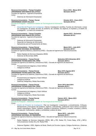 CV – Mag. Ing. José Carlos Benítez Palacios Pág. 10 / 41
Docencia Universitaria – Tiempo Completo Enero 2016 – Marzo 2016
UNIVERSIDAD SAN IGNACIO DE LOYOLA Semestre 2016-0
Facultad de Ingeniería - Ingeniería Empresarial
Curso:
- Sistemas de Información Empresarial.
Docencia Universitaria – Tiempo Parcial Octubre 2015 – Enero 2015
UNIVERSIDAD CESAR VALLEJO Semestre 2015-2
Escuela de Postgrado – Maestría en Gestión de Tecnologías de la Información.
Curso:
- Desarrollo del Proyecto de Investigación. Ciencia. Investigación científica. Fuentes de información. Líneas
de investigación. El estado del Arte. El problema, las variables, los objetivos, la hipótesis y el diseño de
investigación. La matriz de consistencia.
Docencia Universitaria – Tiempo Completo Agosto 2015 – Diciembre
UNIVERSIDAD SAN IGNACIO DE LOYOLA Semestre 2015-2
Facultad de Ingeniería - Ingeniería Empresarial
Curso:
- Sistemas de Información Empresarial.
- Desarrollo de Sistemas de Información.
- Aplicaciones para el Procesamiento de Datos.
Docencia Universitaria – Tiempo Parcial Marzo 2015 – Julio 2015
UNIVERSIDAD NACIONAL DE INGENIERIA Semestre 2015-1
Facultad de Ingeniería Eléctrica y Electrónica (FIEE) – Escuela de Ingeniería de Telecomunicaciones.
Curso:
- Redes Digitales de Servicios Integrados (RDSI)
- Sistemas de Microondas (SDM).
Docencia Universitaria – Tiempo Parcial Setiembre 2015–Diciembre 2015
UNIVERSIDAD TECNOLOGICA DEL PERU Semestre 2015-3
Facultad de Ingeniería de Sistemas y Electrónica (FISE) – Escuela de Ingeniería de Electrónica.
Cursos:
- Procesamiento de Imágenes y Visión Artificial
- Inteligencia Artificial
Docencia Universitaria – Tiempo Parcial Mayo 2015–Agosto 2015
UNIVERSIDAD TECNOLOGICA DEL PERU Semestre 2015-2
Facultad de Ingeniería de Sistemas y Electrónica (FISE) – Escuela de Ingeniería de Electrónica.
Cursos:
- Procesamiento de Imágenes y Visión Artificial
- Inteligencia Artificial
- Sistemas Inteligentes y Redes Neuronales.
Docencia Universitaria – Tiempo Parcial Enero 2015–Abril 2015
UNIVERSIDAD TECNOLOGICA DEL PERU Semestre 2015-1
Facultad de Ingeniería de Sistemas y Electrónica (FISE) – Escuela de Ingeniería de Electrónica.
Cursos:
- Procesamiento de Imágenes y Visión Artificial
- Inteligencia Artificial
- Sistemas Inteligentes y Redes Neuronales.
Docencia Universitaria – Tiempo Parcial Febrero 2015 – Marzo 2015
UNIVERSIDAD CESAR VALLEJO Semestre 2015-1
Escuela de Postgrado – Maestría en Gestión de Tecnologías de la Información.
Curso:
- Diseño del Proyecto de Investigación. Plan de Investigación: Lineamiento y procedimientos. Enfoques.
Planteamiento y formulación del problema, objetivos, antecedentes, justificación marco teórico conceptual.
Diseño metodológico: Diseño, hipótesis, variables e indicadores. Población y muestra, muestreo y criterios
de selección. Instrumentos, validez y confiabilidad, análisis de datos.
Docencia Universitaria – Tiempo Parcial Marzo 2015 – Julio 2015
UNIVERSIDAD NACIONAL DE INGENIERIA Semestre 2015-1
Facultad de Ingeniería Eléctrica y Electrónica (FIEE) – Escuela de Ingeniería de Telecomunicaciones.
Curso:
- Redes Digitales de Servicios Integrados (RDSI): BRI y PRI. Redes FO, Frame Relay, ATM y MPLS.
Comunicaciones móviles 3G y 4G. Redes PON.
- Sistemas Digitales I (SDI): Algebra de Boole. Diseño de Circuitos Lógicos, Códigos Numéricos y Sistemas
 