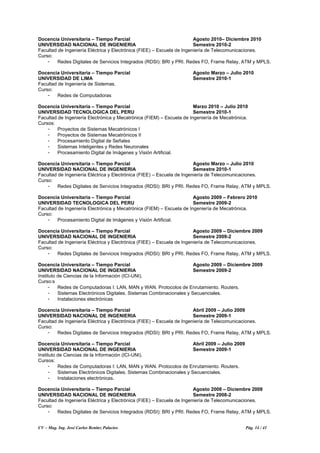 CV – Mag. Ing. José Carlos Benítez Palacios Pág. 14 / 41
Docencia Universitaria – Tiempo Parcial Agosto 2010– Diciembre 2010
UNIVERSIDAD NACIONAL DE INGENIERIA Semestre 2010-2
Facultad de Ingeniería Eléctrica y Electrónica (FIEE) – Escuela de Ingeniería de Telecomunicaciones.
Curso:
- Redes Digitales de Servicios Integrados (RDSI): BRI y PRI. Redes FO, Frame Relay, ATM y MPLS.
Docencia Universitaria – Tiempo Parcial Agosto Marzo – Julio 2010
UNIVERSIDAD DE LIMA Semestre 2010-1
Facultad de Ingeniería de Sistemas.
Curso:
- Redes de Computadoras
Docencia Universitaria – Tiempo Parcial Marzo 2010 – Julio 2010
UNIVERSIDAD TECNOLOGICA DEL PERU Semestre 2010-1
Facultad de Ingeniería Electrónica y Mecatrónica (FIEM) – Escuela de Ingeniería de Mecatrónica.
Cursos:
- Proyectos de Sistemas Mecatrónicos I
- Proyectos de Sistemas Mecatrónicos II
- Procesamiento Digital de Señales
- Sistemas Inteligentes y Redes Neuronales
- Procesamiento Digital de Imágenes y Visión Artificial.
Docencia Universitaria – Tiempo Parcial Agosto Marzo – Julio 2010
UNIVERSIDAD NACIONAL DE INGENIERIA Semestre 2010-1
Facultad de Ingeniería Eléctrica y Electrónica (FIEE) – Escuela de Ingeniería de Telecomunicaciones.
Curso:
- Redes Digitales de Servicios Integrados (RDSI): BRI y PRI. Redes FO, Frame Relay, ATM y MPLS.
Docencia Universitaria – Tiempo Parcial Agosto 2009 – Febrero 2010
UNIVERSIDAD TECNOLOGICA DEL PERU Semestre 2009-2
Facultad de Ingeniería Electrónica y Mecatrónica (FIEM) – Escuela de Ingeniería de Mecatrónica.
Curso:
- Procesamiento Digital de Imágenes y Visión Artificial.
Docencia Universitaria – Tiempo Parcial Agosto 2009 – Diciembre 2009
UNIVERSIDAD NACIONAL DE INGENIERIA Semestre 2009-2
Facultad de Ingeniería Eléctrica y Electrónica (FIEE) – Escuela de Ingeniería de Telecomunicaciones.
Curso:
- Redes Digitales de Servicios Integrados (RDSI): BRI y PRI. Redes FO, Frame Relay, ATM y MPLS.
Docencia Universitaria – Tiempo Parcial Agosto 2009 – Diciembre 2009
UNIVERSIDAD NACIONAL DE INGENIERIA Semestre 2009-2
Instituto de Ciencias de la Información (ICI-UNI).
Curso:s
- Redes de Computadoras I: LAN, MAN y WAN. Protocolos de Enrutamiento. Routers.
- Sistemas Electrónicos Digitales. Sistemas Combinacionales y Secuenciales.
- Instalaciones electrónicas
Docencia Universitaria – Tiempo Parcial Abril 2009 – Julio 2009
UNIVERSIDAD NACIONAL DE INGENIERIA Semestre 2009-1
Facultad de Ingeniería Eléctrica y Electrónica (FIEE) – Escuela de Ingeniería de Telecomunicaciones.
Curso:
- Redes Digitales de Servicios Integrados (RDSI): BRI y PRI. Redes FO, Frame Relay, ATM y MPLS.
Docencia Universitaria – Tiempo Parcial Abril 2009 – Julio 2009
UNIVERSIDAD NACIONAL DE INGENIERIA Semestre 2009-1
Instituto de Ciencias de la Información (ICI-UNI).
Cursos:
- Redes de Computadoras I: LAN, MAN y WAN. Protocolos de Enrutamiento. Routers.
- Sistemas Electrónicos Digitales. Sistemas Combinacionales y Secuenciales.
- Instalaciones electrónicas.
Docencia Universitaria – Tiempo Parcial Agosto 2008 – Diciembre 2008
UNIVERSIDAD NACIONAL DE INGENIERIA Semestre 2008-2
Facultad de Ingeniería Eléctrica y Electrónica (FIEE) – Escuela de Ingeniería de Telecomunicaciones.
Curso:
- Redes Digitales de Servicios Integrados (RDSI): BRI y PRI. Redes FO, Frame Relay, ATM y MPLS.
 