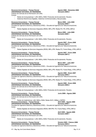 CV – Mag. Ing. José Carlos Benítez Palacios Pág. 15 / 41
Docencia Universitaria – Tiempo Parcial Agosto 2008 – Diciembre 2008
UNIVERSIDAD NACIONAL DE INGENIERIA Semestre 2008-2
Instituto de Ciencias de la Información (ICI-UNI).
Cursos:
- Redes de Computadoras I: LAN, MAN y WAN. Protocolos de Enrutamiento. Routers.
- Sistemas Electrónicos Digitales. Sistemas Combinacionales y Secuenciales.
Docencia Universitaria – Tiempo Parcial Marzo 2008 – Julio 2008
UNIVERSIDAD NACIONAL DE INGENIERIA Semestre 2008-1
Facultad de Ingeniería Eléctrica y Electrónica (FIEE) – Escuela de Ingeniería de Telecomunicaciones.
Curso:
- Redes Digitales de Servicios Integrados (RDSI): BRI y PRI. Redes FO, FR, ATM y MPLS.
Docencia Universitaria – Tiempo Parcial Marzo 2008 – Julio 2008
UNIVERSIDAD NACIONAL DE INGENIERIA Semestre 2008-1
Instituto de Ciencias de la Información (ICI-UNI).
Curso:
- Redes de Computadoras I: LAN, MAN y WAN. Protocolos de Enrutamiento. Routers.
Docencia Universitaria – Tiempo Parcial Agosto 2007 – Enero 2008
UNIVERSIDAD NACIONAL DE INGENIERIA Semestre 2007-2
Facultad de Ingeniería Eléctrica y Electrónica (FIEE) – Escuela de Ingeniería de Telecomunicaciones.
Curso:
- Redes Digitales de Servicios Integrados (RDSI): BRI y PRI. Redes FO, Frame Relay, ATM y MPLS.
Docencia Universitaria – Tiempo Parcial Agosto 2007 – Enero 2008
UNIVERSIDAD NACIONAL DE INGENIERIA Semestre 2007-2
Instituto de Ciencias de la Información (ICI-UNI).
Curso:
- Redes de Computadoras I: LAN, MAN y WAN. Protocolos de Enrutamiento. Routers.
Docencia Universitaria – Tiempo Parcial Marzo 2007 – Julio 2007
UNIVERSIDAD NACIONAL DE INGENIERIA Semestre 2007-1
Facultad de Ingeniería Eléctrica y Electrónica (FIEE) – Escuela de Ingeniería de Telecomunicaciones.
Curso:
- Redes Digitales de Servicios Integrados (RDSI): BRI y PRI. Redes FO, Frame Relay, ATM y MPLS.
Docencia Universitaria – Tiempo Parcial Agosto 2006 – Enero 2007
UNIVERSIDAD NACIONAL DE INGENIERIA Semestre 2006-2
Facultad de Ingeniería Eléctrica y Electrónica (FIEE) – Escuela de Ingeniería de Telecomunicaciones.
Curso:
- Redes Digitales de Servicios Integrados (RDSI): BRI y PRI. Redes FO, Frame Relay, ATM y MPLS.
Docencia Universitaria – Tiempo Parcial Agosto 2006 – Enero 2006
UNIVERSIDAD NACIONAL DE INGENIERIA Semestre 2006-2
Instituto de Ciencias de la Información (ICI-UNI).
Curso:
- Redes de Computadoras I: LAN, MAN y WAN. Protocolos de Enrutamiento. Routers.
Docencia Universitaria – Tiempo Parcial Junio 2006 – Agosto 2006
UNIVERSIDAD NACIONAL DE INGENIERIA
Instituto de Ciencias de la Información (ICI-UNI).
Curso:
- Redes de Inalámbricas: LAN, MAN y WAN. Redes Wi-Fi, WiMax y WiPRO.
Docencia Universitaria – Tiempo Parcial Abril 2006 – Agosto 2006
UNIVERSIDAD NACIONAL DE INGENIERIA Semestre 2006-1
Facultad de Ingeniería Eléctrica y Electrónica (FIEE) – Escuela de Ingeniería de Telecomunicaciones.
Curso:
- Redes Digitales de Servicios Integrados (RDSI): BRI-PRI. FO, Frame Relay, ATM y MPLS.
Docencia Universitaria – Tiempo Parcial Abril 2006 – Agosto 2006
UNIVERSIDAD NACIONAL DE INGENIERIA Semestre 2006-1
Instituto de Ciencias de la Información (ICI-UNI).
Curso:
- Redes de Computadoras I: LAN, MAN y WAN. Protocolos de Enrutamiento. Routers.
Docencia Universitaria – Tiempo Parcial Octubre 2005 – Febrero 2006
UNIVERSIDAD NACIONAL DE INGENIERIA Semestre 2005-2
Facultad de Ingeniería Eléctrica y Electrónica (FIEE) – Escuela de Ingeniería de Telecomunicaciones.
 