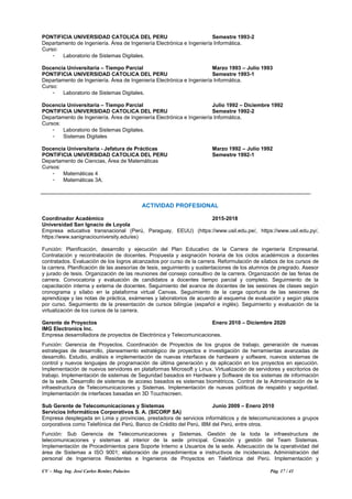 CV – Mag. Ing. José Carlos Benítez Palacios Pág. 17 / 41
PONTIFICIA UNIVERSIDAD CATOLICA DEL PERU Semestre 1993-2
Departamento de Ingeniería. Área de Ingeniería Electrónica e Ingeniería Informática.
Curso:
- Laboratorio de Sistemas Digitales.
Docencia Universitaria – Tiempo Parcial Marzo 1993 – Julio 1993
PONTIFICIA UNIVERSIDAD CATOLICA DEL PERU Semestre 1993-1
Departamento de Ingeniería. Área de Ingeniería Electrónica e Ingeniería Informática.
Curso:
- Laboratorio de Sistemas Digitales.
Docencia Universitaria – Tiempo Parcial Julio 1992 – Diciembre 1992
PONTIFICIA UNIVERSIDAD CATOLICA DEL PERU Semestre 1992-2
Departamento de Ingeniería. Área de Ingeniería Electrónica e Ingeniería Informática.
Cursos:
- Laboratorio de Sistemas Digitales.
- Sistemas Digitales
Docencia Universitaria - Jefatura de Prácticas Marzo 1992 – Julio 1992
PONTIFICIA UNIVERSIDAD CATOLICA DEL PERU Semestre 1992-1
Departamento de Ciencias, Área de Matemáticas
Cursos:
- Matemáticas 4
- Matemáticas 3A.
ACTIVIDAD PROFESIONAL
Coordinador Académico 2015-2018
Universidad San Ignacio de Loyola
Empresa educativa transnacional (Perú, Paraguay, EEUU) (https://www.usil.edu.pe/, https://www.usil.edu.py/,
https://www.sanignaciouniversity.edu/es)
Función: Planificación, desarrollo y ejecución del Plan Educativo de la Carrera de ingeniería Empresarial.
Contratación y recontratación de docentes. Propuesta y asignación horaria de los ciclos académicos a docentes
contratados. Evaluación de los logros alcanzados por curso de la carrera. Reformulación de sílabos de los cursos de
la carrera. Planificación de las asesorías de tesis, seguimiento y sustentaciones de los alumnos de pregrado. Asesor
y jurado de tesis. Organización de las reuniones del consejo consultivo de la carrera. Organización de las ferias de
carrera. Convocatoria y evaluación de candidatos a docentes tiempo parcial y completo. Seguimiento de la
capacitación interna y externa de docentes. Seguimiento del avance de docentes de las sesiones de clases según
cronograma y sílabo en la plataforma virtual Canvas. Seguimiento de la carga oportuna de las sesiones de
aprendizaje y las notas de práctica, exámenes y laboratorios de acuerdo al esquema de evaluación y según plazos
por curso. Seguimiento de la presentación de cursos bilingüe (español e inglés). Seguimiento y evaluación de la
virtualización de los cursos de la carrera.
Gerente de Proyectos Enero 2010 – Diciembre 2020
IMG Electronics Inc.
Empresa desarrolladora de proyectos de Electrónica y Telecomunicaciones.
Función: Gerencia de Proyectos. Coordinación de Proyectos de los grupos de trabajo, generación de nuevas
estrategias de desarrollo, planeamiento estratégico de proyectos e investigación de herramientas avanzadas de
desarrollo. Estudio, análisis e implementación de nuevas interfaces de hardware y software, nuevos sistemas de
control y nuevos lenguajes de programación de última generación y de aplicación en los proyectos en ejecución.
Implementación de nuevos servidores en plataformas Microsoft y Linux. Virtualización de servidores y escritorios de
trabajo. Implementación de sistemas de Seguridad basados en Hardware y Software de los sistemas de información
de la sede. Desarrollo de sistemas de acceso basados es sistemas biométricos. Control de la Administración de la
infraestructura de Telecomunicaciones y Sistemas. Implementación de nuevas políticas de respaldo y seguridad.
Implementación de interfaces basadas en 3D Touchscreen.
Sub Gerente de Telecomunicaciones y Sistemas Junio 2009 – Enero 2010
Servicios Informáticos Corporativos S. A. (SICORP SA)
Empresa desplegada en Lima y provincias, prestadora de servicios informáticos y de telecomunicaciones a grupos
corporativos como Telefónica del Perú, Banco de Crédito del Perú, IBM del Perú, entre otros.
Función: Sub Gerencia de Telecomunicaciones y Sistemas. Gestión de la toda la infraestructura de
telecomunicaciones y sistemas al interior de la sede principal. Creación y gestión del Team Sistemas.
Implementación de Procedimientos para Soporte Interno a Usuarios de la sede. Adecuación de la operatividad del
área de Sistemas a ISO 9001; elaboración de procedimientos e instructivos de incidencias. Administración del
personal de Ingenieros Residentes e Ingenieros de Proyectos en Telefónica del Perú. Implementación y
 