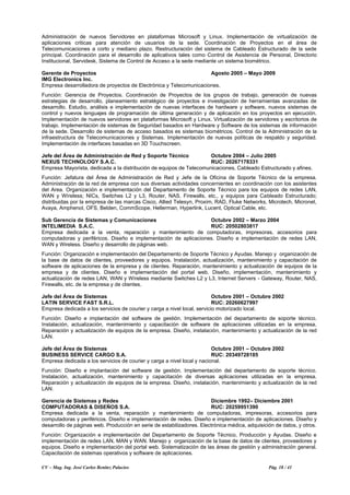 CV – Mag. Ing. José Carlos Benítez Palacios Pág. 18 / 41
Administración de nuevos Servidores en plataformas Microsoft y Linux. Implementación de virtualización de
aplicaciones criticas para atención de usuarios de la sede. Coordinación de Proyectos en el área de
Telecomunicaciones a corto y mediano plazo. Restructuración del sistema de Cableado Estructurado de la sede
principal. Coordinación para el desarrollo de aplicativos tales como Control de Asistencia de Personal, Directorio
Institucional, Servidesk, Sistema de Control de Acceso a la sede mediante un sistema biométrico.
Gerente de Proyectos Agosto 2005 – Mayo 2009
IMG Electronics Inc.
Empresa desarrolladora de proyectos de Electrónica y Telecomunicaciones.
Función: Gerencia de Proyectos. Coordinación de Proyectos de los grupos de trabajo, generación de nuevas
estrategias de desarrollo, planeamiento estratégico de proyectos e investigación de herramientas avanzadas de
desarrollo. Estudio, análisis e implementación de nuevas interfaces de hardware y software, nuevos sistemas de
control y nuevos lenguajes de programación de última generación y de aplicación en los proyectos en ejecución.
Implementación de nuevos servidores en plataformas Microsoft y Linux. Virtualización de servidores y escritorios de
trabajo. Implementación de sistemas de Seguridad basados en Hardware y Software de los sistemas de información
de la sede. Desarrollo de sistemas de acceso basados es sistemas biométricos. Control de la Administración de la
infraestructura de Telecomunicaciones y Sistemas. Implementación de nuevas políticas de respaldo y seguridad.
Implementación de interfaces basadas en 3D Touchscreen.
Jefe del Área de Administración de Red y Soporte Técnico Octubre 2004 – Julio 2005
NEXUS TECHNOLOGY S.A.C. RUC: 20267178331
Empresa Mayorista, dedicada a la distribución de equipos de Telecomunicaciones, Cableado Estructurado y afines.
Función: Jefatura del Área de Administración de Red y Jefe de la Oficina de Soporte Técnico de la empresa.
Administración de la red de empresa con sus diversas actividades concernientes en coordinación con los asistentes
del Area. Organización e implementación del Departamento de Soporte Técnico para los equipos de redes LAN,
WAN y Wíreless; NICs, Switches L2 y L3, Router, NAS, Firewalls, etc., y equipos para Cableado Estructurado;
distribuidas por la empresa de las marcas Cisco, Allied Telesyn, Proxim, RAD, Fluke Networks, Microtech, Micronet,
Avaya, Amphenol, OFS, Belden, CommScope, Hellerman, Hyperlink, Lucent, Optical Cable, etc.
Sub Gerencia de Sistemas y Comunicaciones Octubre 2002 – Marzo 2004
INTELIMEDIA S.A.C. RUC: 20502803817
Empresa dedicada a la venta, reparación y mantenimiento de computadoras, impresoras, accesorios para
computadoras y periféricos. Diseño e implementación de aplicaciones. Diseño e implementación de redes LAN,
WAN y Wireless. Diseño y desarrollo de páginas web.
Función: Organización e implementación del Departamento de Soporte Técnico y Ayudas. Manejo y organización de
la base de datos de clientes, proveedores y equipos. Instalación, actualización, mantenimiento y capacitación de
software de aplicaciones de la empresa y de clientes. Reparación, mantenimiento y actualización de equipos de la
empresa y de clientes. Diseño e implementación del portal web. Diseño, implementación, mantenimiento y
actualización de redes LAN, WAN y Wíreless mediante Switches L2 y L3, Internet Servers - Gateway, Router, NAS,
Firewalls, etc. de la empresa y de clientes.
Jefe del Área de Sistemas Octubre 2001 – Octubre 2002
LATIN SERVICE FAST S.R.L. RUC: 20260627997
Empresa dedicada a los servicios de courier y carga a nivel local, servicio motorizado local.
Función: Diseño e implantación del software de gestión. Implementación del departamento de soporte técnico.
Instalación, actualización, mantenimiento y capacitación de software de aplicaciones utilizadas en la empresa.
Reparación y actualización de equipos de la empresa. Diseño, instalación, mantenimiento y actualización de la red
LAN.
Jefe del Área de Sistemas Octubre 2001 – Octubre 2002
BUSINESS SERVICE CARGO S.A. RUC: 20349728185
Empresa dedicada a los servicios de courier y carga a nivel local y nacional.
Función: Diseño e implantación del software de gestión. Implementación del departamento de soporte técnico.
Instalación, actualización, mantenimiento y capacitación de diversas aplicaciones utilizadas en la empresa.
Reparación y actualización de equipos de la empresa. Diseño, instalación, mantenimiento y actualización de la red
LAN.
Gerencia de Sistemas y Redes Diciembre 1992– Diciembre 2001
COMPUTADORAS & DISEÑOS S.A. RUC: 20259951390
Empresa dedicada a la venta, reparación y mantenimiento de computadoras, impresoras, accesorios para
computadoras y periféricos. Diseño e implementación de redes. Diseño e implementación de aplicaciones. Diseño y
desarrollo de páginas web. Producción en serie de estabilizadores. Electrónica médica, adquisición de datos, y otros.
Función: Organización e implementación del Departamento de Soporte Técnico, Producción y Ayudas. Diseño e
implementación de redes LAN, MAN y WAN. Manejo y organización de la base de datos de clientes, proveedores y
equipos. Diseño e implementación del portal web. Sistematización de las áreas de gestión y administración general.
Capacitación de sistemas operativos y software de aplicaciones.
 