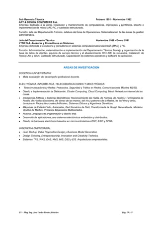 CV – Mag. Ing. José Carlos Benítez Palacios Pág. 19 / 41
Sub Gerencia Técnica Febrero 1991 - Noviembre 1992
ART & DESIGN COMPUTERS S.A.
Empresa dedicada a la venta, reparación y mantenimiento de computadoras, impresoras y periféricos. Diseño e
implementación de redes MAC-PC, y cableado estructurado.
Función: Jefe del Departamento Técnico. Jefatura del Área de Operaciones. Sistematización de las áreas de gestión
administrativa.
Jefe del Departamento Técnico Noviembre 1988 - Enero 1991
LYNK S.A. Asesores y Consultores en Sistemas
Empresa dedicada a la asesoría y consultoría en sistemas computacionales Macintosh (MAC) y PC.
Función: Administración, sistematización e implementación del Departamento Técnico. Manejo y organización de la
base de datos de clientes, equipos de servicio técnico y el abastecimiento ON LINE de repuestos. Instalación de
Redes LAN y WAN. Cableado estructurado. Capacitación de sistemas operativos y software de aplicación.
AREAS DE INVESTIGACION
DOCENCIA UNIVERSITARIA:
• Meta evaluación del desempeño profesional docente.
ELECTRÓNICA, INFORMÁTICA, TELECOMUNICACIONES Y MECATRÓNICA:
• Telecomunicaciones y Redes: Protocolos, Seguridad y Tráfico en Redes. Comunicaciones Móviles 4G/5G.
• Diseño e Implementación de Datacenter, Cluster Computing, Cloud Computing, Mesh Networks e Internet de las
cosas.
• Inteligencia Artificial y Sistemas Biométricos: Reconocimiento del Habla, de Formas, de Rostro y Termograma de
Rostro, de Huellas Dactilares, de Venas de las manos, del Iris y patrones de la Retina, de la Firma y otros,
basados en Redes Neuronales Artificiales, Sistemas Difusos y Algoritmos Genéticos.
• Máquinas de Estado Finito, Autómatas, Red Numérica de Petri, Transformada de Hough Generalizada, Modelos
Ocultos de Markov. Procesos Bayesianos Multivariados.
• Nuevos Lenguajes de programación y diseño web.
• Desarrollo de aplicaciones para sistemas electrónicos embebidos y distribuidos.
• Diseño de hardware electrónico basados en microcontroladores DSP, ASIC y FPGA.
INGENIERIA EMPRESARIAL:
• Lean Startup, Value Proposition Design y Business Model Generation.
• Design Thinking, Entrepreneurship, Innovation and Creativity Technics.
• Sistemas TPS, WKS, OAS, KMS, MIS, DSS y EIS. Arquitecturas empresariales.
 