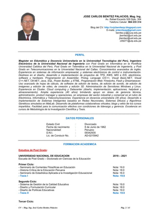 CV – Mag. Ing. José Carlos Benítez Palacios Pág. 2 / 41
JOSE CARLOS BENITEZ PALACIOS, Mag. Ing.
Av. Rafael Escardo 529 Dpto. 304
Telefono Celular: 984 235 314
Blog del CV: http://cvjcbenitezp.blogspot.com
E-mails: jcbenitezp@gmail.com
benitez.jc@pucp.edu.pe
jbenitez@uni.edu.pe
jbenitez@usil.edu.pe
c09271@utp.edu.pe
PERFIL
Magister en Edumática y Docencia Universitaria en la Universidad Tecnológica del Perú, Ingeniero
Electrónico de la Universidad Nacional de Ingeniería con Post Grado en Informática en la Pontificia
Universidad Católica del Perú, Post Grado en Telemática en la Universidad Nacional de Ingeniería, y Post
Grado en Telecomunicaciones en la Universidad Nacional del Callao. Conocimientos avanzados de inglés.
Experiencia en sistemas de información empresarial, y sistemas electrónicos de control e instrumentación.
Destreza en el diseño, desarrollo e implementación de proyectos de TPS, KWS, MIS e EIS, electrónica,
software y hardware. Programación en Assembler, Prolog, Lenguaje C/C++, Visual Basic.NET, Visual
C++.NET, C#.NET, Java, SQL, Power Builder, y XTML. Programación Web: Fireworks, Flash y Dreamweaver.
Uso avanzado de hojas de cálculo, de software de edición de textos, de edición de sonido, de edición de
imágenes y edición de video, de creación y edición 3D. Administración de Servidores Windows y Linux.
Experiencia en Cluster, Cloud computing y Datacenter (diseño, implementación, aplicaciones, helpdesk y
almacenamiento). Amplia experiencia (40 años) brindando apoyo en áreas de gerencia técnica,
administración, product manager y operaciones, en empresas del sector industrial y comercial en el rubro de
Electrónica, Informática y Telecomunicaciones. Experiencia en docencia universitaria (30 años). Desarrollo e
implementación de Sistemas Inteligentes basados en Redes Neuronales, Sistemas Difusos y Algoritmos
Genéticos simulados en MatLab. Desarrollo de plataformas colaborativas virtuales; blogs y wikis de los cursos
impartidos. Facilidad para la comunicación efectiva con condiciones de liderazgo y gerencia. Excelencia en
cursos de Metodología de la Investigación Científica y Tesis.
DATOS PERSONALES
Estado Civil : Divorciado
Fecha de nacimiento : 8 de Junio de 1962
Nacionalidad : Peruano
D.N.I. : 09342935
Lic. de Conducir No. : AD-0215942
FORMACION ACADEMICA
Estudios de Post Grado:
UNIVERSIDAD NACIONAL DE EDUCACION 2019 – 2021
Escuela de Post Grado – Doctorado en Ciencias de la Educación
Primer Ciclo:
- Seminario de Corrientes Filosóficas en Educación Nota: 19.0
- Historia Crítica de la Educación Peruana Nota: 18.0
- Seminario de Estadística Aplicada a la Investigación Educacional Nota: 16.0
- Tesis I Nota: 19.0
Segundo Ciclo:
- Sistema de Gestión de la Calidad Educativa Nota: 19.0
- Diseño y Formulación Curricular Nota: 18.0
- Diseño de Políticas Educativas Nota: 19.0
- Tesis II Nota: 19.0
Tercer Ciclo:
 