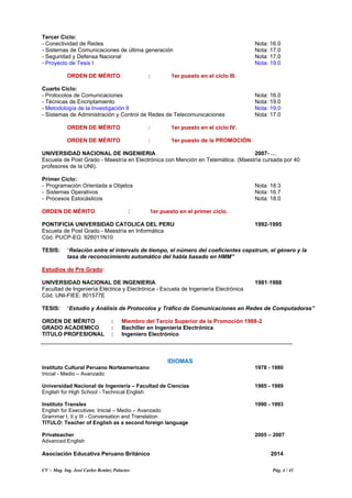 CV – Mag. Ing. José Carlos Benítez Palacios Pág. 4 / 41
Tercer Ciclo:
- Conectividad de Redes Nota: 16.0
- Sistemas de Comunicaciones de última generación Nota: 17.0
- Seguridad y Defensa Nacional Nota: 17.0
- Proyecto de Tesis I Nota: 19.0
ORDEN DE MÉRITO : 1er puesto en el ciclo III.
Cuarto Ciclo:
- Protocolos de Comunicaciones Nota: 16.0
- Técnicas de Encriptamiento Nota: 19.0
- Metodología de la Investigación II Nota: 19.0
- Sistemas de Administración y Control de Redes de Telecomunicaciones Nota: 17.0
ORDEN DE MÉRITO : 1er puesto en el ciclo IV.
ORDEN DE MÉRITO : 1er puesto de la PROMOCIÓN.
UNIVERSIDAD NACIONAL DE INGENIERIA 2007- …
Escuela de Post Grado - Maestría en Electrónica con Mención en Telemática. (Maestría cursada por 40
profesores de la UNI).
Primer Ciclo:
- Programación Orientada a Objetos Nota: 18.3
- Sistemas Operativos Nota: 16.7
- Procesos Estocásticos Nota: 18.0
ORDEN DE MÉRITO : 1er puesto en el primer ciclo.
PONTIFICIA UNIVERSIDAD CATOLICA DEL PERU 1992-1995
Escuela de Post Grado - Maestría en Informática
Cód. PUCP-EG: 926011N10
TESIS: “Relación entre el intervalo de tiempo, el número del coeficientes cepstrum, el género y la
tasa de reconocimiento automático del habla basado en HMM”
Estudios de Pre Grado:
UNIVERSIDAD NACIONAL DE INGENIERIA 1981-1988
Facultad de Ingeniería Eléctrica y Electrónica - Escuela de Ingeniería Electrónica
Cód. UNI-FIEE: 801577E
TESIS: “Estudio y Análisis de Protocolos y Tráfico de Comunicaciones en Redes de Computadoras”
ORDEN DE MÉRITO : Miembro del Tercio Superior de la Promoción 1988-2
GRADO ACADEMICO : Bachiller en Ingeniería Electrónica
TITULO PROFESIONAL : Ingeniero Electrónico
IDIOMAS
Instituto Cultural Peruano Norteamericano 1978 - 1980
Inicial - Medio – Avanzado
Universidad Nacional de Ingeniería – Facultad de Ciencias 1985 - 1989
English for High School - Technical English
Instituto Translex 1990 - 1993
English for Executives: Inicial – Medio – Avanzado
Grammar I, II y III - Conversation and Translation
TITULO: Teacher of English as a second foreign language
Privateacher 2005 – 2007
Advanced English
Asociación Educativa Peruano Británico 2014
 