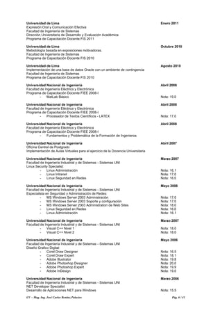 CV – Mag. Ing. José Carlos Benítez Palacios Pág. 6 / 41
Universidad de Lima Enero 2011
Expresión Oral y Comunicación Efectiva
Facultad de Ingeniería de Sistemas
Dirección Universitaria de Desarrollo y Evaluación Académica
Programa de Capacitación Docente FIS 2011
Universidad de Lima Octubre 2010
Metodología basada en exposiciones motivadoras.
Facultad de Ingeniería de Sistemas
Programa de Capacitación Docente FIS 2010
Universidad de Lima Agosto 2010
Implementación de una base de datos Oracle con un ambiente de contingencia
Facultad de Ingeniería de Sistemas
Programa de Capacitación Docente FIS 2010
Universidad Nacional de Ingeniería Abril 2008
Facultad de Ingeniería Eléctrica y Electrónica
Programa de Capacitación Docente FIEE 2008-I
- MatLab Básico Nota: 19.0
Universidad Nacional de Ingeniería Abril 2008
Facultad de Ingeniería Eléctrica y Electrónica
Programa de Capacitación Docente FIEE 2008-I
- Procesador de Textos Científicos - LATEX Nota: 17.0
Universidad Nacional de Ingeniería Abril 2008
Facultad de Ingeniería Eléctrica y Electrónica
Programa de Capacitación Docente FIEE 2008-I
- Fundamentos y Problemática de la Formación de Ingenieros
Universidad Nacional de Ingeniería Abril 2007
Oficina Central de Postgrado
Implementación de Aulas Virtuales para el ejercicio de la Docencia Universitaria
Universidad Nacional de Ingeniería Marzo 2007
Facultad de Ingeniería Industrial y de Sistemas - Sistemas UNI
Linux Security Specialist:
- Linux Administración Nota: 16.1
- Linux Intranet Nota: 17.0
- Linux Seguridad en Redes Nota: 16.0
Universidad Nacional de Ingeniería Mayo 2006
Facultad de Ingeniería Industrial y de Sistemas - Sistemas UNI
Especialista en Seguridad y Administración de Redes:
- MS Windows Server 2003 Administración Nota: 17.0
- MS Windows Server 2003 Soporte y configuración Nota: 17.0
- MS Windows Server 2003 Administration de Web Sites Nota: 18.0
- Linux Seguridad en Redes Nota: 16.0
- Linux Administración Nota: 16.1
Universidad Nacional de Ingeniería Marzo 2007
Facultad de Ingeniería Industrial y de Sistemas - Sistemas UNI
- Visual C++ Nivel 1 Nota: 18.0
- Visual C++ Nivel 2 Nota: 18.0
Universidad Nacional de Ingeniería Mayo 2006
Facultad de Ingeniería Industrial y de Sistemas - Sistemas UNI
Diseño Grafico Digital:
- Corel Draw Designer Nota: 16.5
- Corel Draw Expert Nota: 18.1
- Adobe Illustrator Nota: 19.8
- Adobe Photoshop Designer Nota: 20.0
- Adobe Photoshop Expert Nota: 19.9
- Adobe InDesign Nota: 19.0
Universidad Nacional de Ingeniería Marzo 2006
Facultad de Ingeniería Industrial y de Sistemas - Sistemas UNI
NET Developer Specialist
Desarrollo de Aplicaciones NET para Windows Nota: 15.5
 