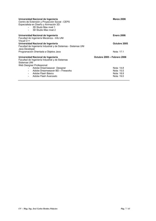CV – Mag. Ing. José Carlos Benítez Palacios Pág. 7 / 41
Universidad Nacional de Ingeniería Marzo 2006
Centro de Extensión y Proyección Social - CEPS
Especialista en Diseño y Animación 3D:
- 3D Studo Max nivel 1
- 3D Studio Max nivel 2
Universidad Nacional de Ingeniería Enero 2006
Facultad de Ingeniería Mecánica - Info UNI
Visual C++
Universidad Nacional de Ingeniería Octubre 2005
Facultad de Ingeniería Industrial y de Sistemas - Sistemas UNI
Java Developer
Programación Orientada a Objetos Java Nota: 17.1
Universidad Nacional de Ingeniería Octubre 2005 – Febrero 2006
Facultad de Ingeniería Industrial y de Sistemas
Sistemas UNI
Web Designer Professional:
- Adobe Dreamweaver Designer Nota: 14.8
- Adobe Dreamweaver BD – Fireworks Nota: 15.5
- Adobe Flash Básico Nota: 18.9
- Adobe Flash Avanzado Nota: 19.0
 