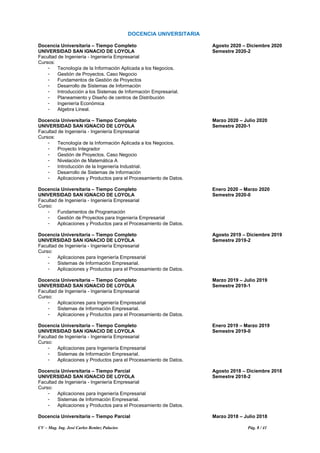 CV – Mag. Ing. José Carlos Benítez Palacios Pág. 8 / 41
DOCENCIA UNIVERSITARIA
Docencia Universitaria – Tiempo Completo Agosto 2020 – Diciembre 2020
UNIVERSIDAD SAN IGNACIO DE LOYOLA Semestre 2020-2
Facultad de Ingeniería - Ingeniería Empresarial
Cursos:
- Tecnología de la Información Aplicada a los Negocios.
- Gestión de Proyectos. Caso Negocio
- Fundamentos de Gestión de Proyectos
- Desarrollo de Sistemas de Información
- Introducción a los Sistemas de Información Empresarial.
- Planeamiento y Diseño de centros de Distribución
- Ingeniería Económica
- Algebra Lineal.
Docencia Universitaria – Tiempo Completo Marzo 2020 – Julio 2020
UNIVERSIDAD SAN IGNACIO DE LOYOLA Semestre 2020-1
Facultad de Ingeniería - Ingeniería Empresarial
Cursos:
- Tecnología de la Información Aplicada a los Negocios.
- Proyecto Integrador
- Gestión de Proyectos. Caso Negocio
- Nivelación de Matemática A
- Introducción de la Ingeniería Industrial.
- Desarrollo de Sistemas de Información
- Aplicaciones y Productos para el Procesamiento de Datos.
Docencia Universitaria – Tiempo Completo Enero 2020 – Marzo 2020
UNIVERSIDAD SAN IGNACIO DE LOYOLA Semestre 2020-0
Facultad de Ingeniería - Ingeniería Empresarial
Curso:
- Fundamentos de Programación
- Gestión de Proyectos para Ingeniería Empresarial
- Aplicaciones y Productos para el Procesamiento de Datos.
Docencia Universitaria – Tiempo Completo Agosto 2019 – Diciembre 2019
UNIVERSIDAD SAN IGNACIO DE LOYOLA Semestre 2019-2
Facultad de Ingeniería - Ingeniería Empresarial
Curso:
- Aplicaciones para Ingeniería Empresarial
- Sistemas de Información Empresarial.
- Aplicaciones y Productos para el Procesamiento de Datos.
Docencia Universitaria – Tiempo Completo Marzo 2019 – Julio 2019
UNIVERSIDAD SAN IGNACIO DE LOYOLA Semestre 2019-1
Facultad de Ingeniería - Ingeniería Empresarial
Curso:
- Aplicaciones para Ingeniería Empresarial
- Sistemas de Información Empresarial.
- Aplicaciones y Productos para el Procesamiento de Datos.
Docencia Universitaria – Tiempo Completo Enero 2019 – Marzo 2019
UNIVERSIDAD SAN IGNACIO DE LOYOLA Semestre 2019-0
Facultad de Ingeniería - Ingeniería Empresarial
Curso:
- Aplicaciones para Ingeniería Empresarial
- Sistemas de Información Empresarial.
- Aplicaciones y Productos para el Procesamiento de Datos.
Docencia Universitaria – Tiempo Parcial Agosto 2018 – Diciembre 2018
UNIVERSIDAD SAN IGNACIO DE LOYOLA Semestre 2018-2
Facultad de Ingeniería - Ingeniería Empresarial
Curso:
- Aplicaciones para Ingeniería Empresarial
- Sistemas de Información Empresarial.
- Aplicaciones y Productos para el Procesamiento de Datos.
Docencia Universitaria – Tiempo Parcial Marzo 2018 – Julio 2018
 