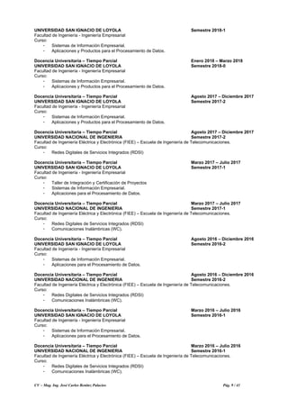 CV – Mag. Ing. José Carlos Benítez Palacios Pág. 9 / 41
UNIVERSIDAD SAN IGNACIO DE LOYOLA Semestre 2018-1
Facultad de Ingeniería - Ingeniería Empresarial
Curso:
- Sistemas de Información Empresarial.
- Aplicaciones y Productos para el Procesamiento de Datos.
Docencia Universitaria – Tiempo Parcial Enero 2018 – Marzo 2018
UNIVERSIDAD SAN IGNACIO DE LOYOLA Semestre 2018-0
Facultad de Ingeniería - Ingeniería Empresarial
Curso:
- Sistemas de Información Empresarial.
- Aplicaciones y Productos para el Procesamiento de Datos.
Docencia Universitaria – Tiempo Parcial Agosto 2017 – Diciembre 2017
UNIVERSIDAD SAN IGNACIO DE LOYOLA Semestre 2017-2
Facultad de Ingeniería - Ingeniería Empresarial
Curso:
- Sistemas de Información Empresarial.
- Aplicaciones y Productos para el Procesamiento de Datos.
Docencia Universitaria – Tiempo Parcial Agosto 2017 – Diciembre 2017
UNIVERSIDAD NACIONAL DE INGENIERIA Semestre 2017-2
Facultad de Ingeniería Eléctrica y Electrónica (FIEE) – Escuela de Ingeniería de Telecomunicaciones.
Curso:
- Redes Digitales de Servicios Integrados (RDSI)
Docencia Universitaria – Tiempo Parcial Marzo 2017 – Julio 2017
UNIVERSIDAD SAN IGNACIO DE LOYOLA Semestre 2017-1
Facultad de Ingeniería - Ingeniería Empresarial
Curso:
- Taller de Integración y Certificación de Proyectos
- Sistemas de Información Empresarial.
- Aplicaciones para el Procesamiento de Datos.
Docencia Universitaria – Tiempo Parcial Marzo 2017 – Julio 2017
UNIVERSIDAD NACIONAL DE INGENIERIA Semestre 2017-1
Facultad de Ingeniería Eléctrica y Electrónica (FIEE) – Escuela de Ingeniería de Telecomunicaciones.
Curso:
- Redes Digitales de Servicios Integrados (RDSI)
- Comunicaciones Inalámbricas (WC).
Docencia Universitaria – Tiempo Parcial Agosto 2016 – Diciembre 2016
UNIVERSIDAD SAN IGNACIO DE LOYOLA Semestre 2016-2
Facultad de Ingeniería - Ingeniería Empresarial
Curso:
- Sistemas de Información Empresarial.
- Aplicaciones para el Procesamiento de Datos.
Docencia Universitaria – Tiempo Parcial Agosto 2016 – Diciembre 2016
UNIVERSIDAD NACIONAL DE INGENIERIA Semestre 2016-2
Facultad de Ingeniería Eléctrica y Electrónica (FIEE) – Escuela de Ingeniería de Telecomunicaciones.
Curso:
- Redes Digitales de Servicios Integrados (RDSI)
- Comunicaciones Inalámbricas (WC).
Docencia Universitaria – Tiempo Parcial Marzo 2016 – Julio 2016
UNIVERSIDAD SAN IGNACIO DE LOYOLA Semestre 2016-1
Facultad de Ingeniería - Ingeniería Empresarial
Curso:
- Sistemas de Información Empresarial.
- Aplicaciones para el Procesamiento de Datos.
Docencia Universitaria – Tiempo Parcial Marzo 2016 – Julio 2016
UNIVERSIDAD NACIONAL DE INGENIERIA Semestre 2016-1
Facultad de Ingeniería Eléctrica y Electrónica (FIEE) – Escuela de Ingeniería de Telecomunicaciones.
Curso:
- Redes Digitales de Servicios Integrados (RDSI)
- Comunicaciones Inalámbricas (WC).
 