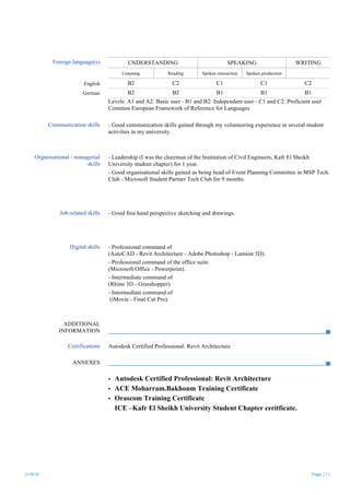21/9/18 Page 2 / 6
Foreign language(s) UNDERSTANDING SPEAKING WRITING
Listening Reading Spoken interaction Spoken production
English B2 C2 C1 C1 C2
German B2 B2 B1 B1 B1
Levels: A1 and A2: Basic user - B1 and B2: Independent user - C1 and C2: Proficient user
Common European Framework of Reference for Languages
Communication skills - Good communication skills gained through my volunteering experience in several student
activities in my university.
Organisational / managerial
skills
- Leadership (I was the chairman of the Institution of Civil Engineers, Kafr El Sheikh
University student chapter) for 1 year.
- Good organisational skills gained as being head of Event Planning Committee in MSP Tech.
Club - Microsoft Student Partner Tech Club for 9 months.
Job-related skills - Good free hand perspective sketching and drawings.
Digital skills - Professional command of
(AutoCAD - Revit Architecture - Adobe Photoshop - Lumion 3D).
- Professional command of the office suite
(Microsoft Office - Powerpoint).
- Intermediate command of
(Rhino 3D - Grasshopper).
- Intermediate command of
(iMovie - Final Cut Pro).
ADDITIONAL
INFORMATION
Certifications Autodesk Certified Professional: Revit Architecture
ANNEXES
▪ Autodesk Certified Professional: Revit Architecture
▪ ACE Moharram.Bakhoum Training Certificate
▪ Orascom Training Certificate
▪ ICE –Kafr El Sheikh University Student Chapter ceritficate.
 