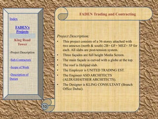 FADEN Trading and Contracting
Project Description:
• This project consists of a 36 storey attached with
two annexes (north & south) 2B+ GF+ MEZ+ 5P for
each. All slabs are post-tension system.
• Three façades are full height Media Screen.
• The main façade is curved with a globe at the top.
• The roof is Helipad slab.
• The Employer is UNITED TRADING EST.
• The Engineer ASD ARCHITECTS
(ALDUGHAITHER ARCHITECTS).
• The Designer is KLING CONSULTANT (Branch
Office Dubai).
10
Index
FADEN’s
Projects
King Road
Tower
-Project Description
-Sub-Contractors
-Scope of Work
-Description of
Duties
 