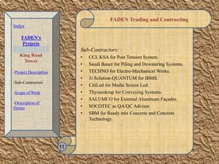 FADEN Trading and Contracting
Sub-Contractors:
• CCL KSA for Post Tension System.
• Saudi Bauer for Piling and Dewatering Systems.
• TECHNO for Electro-Mechanical Works.
• 3i Solution-QUANTUM for IBMS.
• CitiLed for Media Screen Led.
• Thyssenkrup for Conveying Systems.
• SALUMCO for External Aluminum Façades.
• SOCOTEC as QA/QC Advisor.
• SBM for Ready mix Concrete and Concrete
Technology.
11
Index
FADEN’s
Projects
King Road
Tower
-Project Description
-Sub-Contractors
-Scope of Work
-Description of
Duties
 