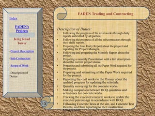 FADEN Trading and Contracting
Description of Duties:
• Following the progress of the civil works through daily
reports submitted by all parties.
• Following the progress of all the subcontractors through
their daily reports.
• Preparing the final Daily Report about the project and
reporting the Project Manager.
• Following and preparing the Monthly Report about the
project.
• Preparing a monthly Presentation with a full description
about the current project status.
• Preparing and submitting all the Paper Work required for
the project.
• Preparing and submitting all the Paper Work required
for the project.
• Reporting the civil works to the Planner about the
updated progress for updating the schedule.
• Quantity surveying for the concrete works.
• Making comparison between BOQ quantities and
actual ones for concrete works.
• Tracking the executed concrete works to update the
executed percent-age in accordance with BOQ.
• Following Concrete Tests at the site, and Concrete Test
Results, and then reporting to the Construction
Management.
13
Index
FADEN’s
Projects
King Road
Tower
-Project Description
-Sub-Contractors
-Scope of Work
-Description of
Duties
 