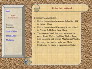 Redco International
Company Description:
• Redco International was established in 1984
in Doha – Qatar
• Redco International Company is specialized
in Precast & Hollow Core Slabs.
• The scope of work has been increased to
cover Earth Works, Enabling Works, Ready
Mix Concrete and Electro-Mechanical Works.
• Recently, it expanded to be as a Main
Contractor for many big projects in Qatar.
14
Index
Redco
International
-Company
Description
-Scope of Work
-Design Office
-Marketing
 