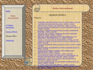 Redco International
DESIGN OFFICE
Projects:
 30 KINDERGARTENS IN DOHA AND VILLAGES, DOHA – QATAR
 7 SCHOOLS IN DOHA AND VILLAGES – DOHA – QATAR
 QIPCO OFFICE TOWER “THE TORNADO”– DOHA – QATAR
 QATAR POWER TRANSMISSION SYSTEM EXPANSION PHASE VI
– DOHA – QATAR
 B1+B2+G+ 14 STOREY & PENT HOUSE TOURIST APARTMENT
BUILDING – DOHA – QATAR
 THE NEW VILLA FOR H.E. SHEIKH HAMAD BIN JASSIM BIN
JABOR AL-THANI – DOHA – QATAR
 PRECAST WORKS-SKELETION FOR 23 BUILDINGS (G+2) AT
INDUSTRIAL AREA STREET NO. 18 – DOHA – QATAR
 TEXAS A & M COLLAGE OF ENGINEERING – DOHA – QATAR
 UPGRADE WORKS AT DOHA INTERNATIONAL AIRPORT (DIA) –
DOHA – QATAR
 PALACE FOR SHEIKH ABDULLAH BIN FALEH AL-THANI – DOHA
- QATAR
 QATAR POWER TRANMISSION SYSTEM EXPANSION PHASE VI –
DOHA – QATAR
 LUSAIL DEVELOPMENT MARINE EARTH WORKS AND
PREPARATION – DOHA – QATAR
 PRIVATE BEACH VILLA COMPLEX – DOHA – QATAR
 DEVELOPMENT WORK AND ADDITIONAL FOR MINISTRY OF
FINANCE BUILDING AND CAR PARK – DOHA – QATAR
 RESIDENTIAL VILLA IN AL DUHAIL FOR Mr. IBRAHIM AL
MOUTAWA – DOHA – QATAR
 138 VILLA+RESIDENTIAL FLATS FOR SHK.NASSER FALEH AL-
THANI – DOHA – QATAR
 AL ATHIYA HOLLOW CORE PROJECT – DOHA – QATAR
 QATAR POWER TRANSIMISSON SYSTEM EXPARSION - PHASE
VII – DOHA – QATAR
16
Index
Redco
International
-Company
Description
-Scope of Work
-Design Office
-Marketing
 