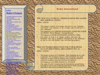 Redco International
THE NEW VILLA FOR H.E. SHEIKH HAMAD BIN JASSIM
BIN JABOR AL-THANI
DOHA – QATAR
• This project consists of two parts, first one is a new boundary
wall which is an extension to the existing wall, second one is a
new substation.
• The Employer is H.E.SHEIKH HAMAD BIN JASSIM BIN JABOR
AL-THANI – Prime Minister – Foreign Minister.
• The Engineer is ARAB ENGINEERING BUREAU (AEB).
• Our scope of work is to design , produce and erect the
boundary wall, and a complete construction of the substation
as cast in site with hollow core roof (turn key project).
PRECAST WORKS-SKELETION FOR 23 BUILDINGS
(G+2) AT INDUSTRIAL AREA STREET NO. 18
DOHA – QATAR
• This project consists of 23 buildings. These buildings are as villas
compound. The structural system is walls and hollow core slabs
which rest on those walls by making some connection details to
satisfy the complete connection between all elements.
• The Employer is ALI BIN HAMAD AL-ATTIYAH.
• Our scope of work is constructing the foundations, ground beams
and slabs as cast in situ, producing and erection of pre cast panels
and hollow core slabs to construct those villas.20
Index
Redco’s Projects
-30 KINDERGARTENS IN DOHA
AND VILLAGES
-7 SCHOOLS IN DOHA AND
VILLAGES
-QIPCO OFFICE TOWER “THE
TORNADO”
-QATAR POWER
TRANSMISSION SYSTEM
EXPANSION PHASE VI
-B1+B2+G+ 14 STOREY & PENT
HOUSE TOURIST APARTMENT
BUILDING
-THE NEW VILLA FOR H.E.
SHEIKH HAMAD BIN JASSIM
BIN JABOR AL-THANI
-PRECAST WORKS-SKELETION
FOR 23 BUILDINGS (G+2) AT
INDUSTRIAL AREA
-TEXAS A&M COLLAGE OF
ENGINEERING
-UPGRADE WORKS AT DOHA
INTERNATIONAL AIRPORT
(DIA)
-PALACE FOR SHEIKH
ABDULLAH BIN FALEH AL-
THANI
-QATAR POWER
TRANMISSION SYSTEM
EXPANSION PHASE VI
-LUSAIL DEVELOPMENT
MARINE EARTH WORKS AND
PREPARATION
-PRIVATE BEACH VILLA
COMPLEX
-DEVELOPMENT WORK AND
ADDITIONAL FOR MINISTRY
OF FINANCE BUILDING
-RESIDENTIAL VILLA IN AL
DUHAIL FOR Mr. IBRAHIM AL
MOUTAWA
-138 VILLA+RESIDENTIAL
FLATS FOR SHK.NASSER
FALEH AL-THANI
-AL ATHIYA HOLLOW CORE
 