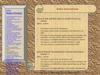 Redco International
PALACE FOR SHEIKH ABDULLAH BIN FALEH AL-
THANI
DOHA – QATAR
• This project consists of 30 kindergartens.
• This project consists of pre cast boundary walls and hollow core
slabs.
• Our scope of work is to design, produce and erect the boundary wall
and hollow core slabs 150mm, 200mm and 265mm thicknesses.
• The Employer is SHEIKH ABDULLAH BIN FALEH AL-THANI.
• The Engineer is ARAB ENGINEERING BUREAU (AEB).
• The main contractor is QATAR ARAB CONTRACTORS.
QATAR POWER TRANMISSION SYSTEM EXPANSION
PHASE VI
DOHA – QATAR
• This project consists of pre cast boundary walls.
• Our scope of work is to design, produce and erect the boundary wall.
• The Employer is KAHRAMAA, Qatar General Electricity & Water
Corporation.
• The Engineer is ENERGOPROJEKT FICHTNER CONSORTIUM
(EFC).
• The main contractor is Green Top International Co. (GTI).
22
Index
Redco’s Projects
-30 KINDERGARTENS IN DOHA
AND VILLAGES
-7 SCHOOLS IN DOHA AND
VILLAGES
-QIPCO OFFICE TOWER “THE
TORNADO”
-QATAR POWER
TRANSMISSION SYSTEM
EXPANSION PHASE VI
-B1+B2+G+ 14 STOREY & PENT
HOUSE TOURIST APARTMENT
BUILDING
-THE NEW VILLA FOR H.E.
SHEIKH HAMAD BIN JASSIM
BIN JABOR AL-THANI
-PRECAST WORKS-SKELETION
FOR 23 BUILDINGS (G+2) AT
INDUSTRIAL AREA
-TEXAS A&M COLLAGE OF
ENGINEERING
-UPGRADE WORKS AT DOHA
INTERNATIONAL AIRPORT
(DIA)
-PALACE FOR SHEIKH
ABDULLAH BIN FALEH AL-
THANI
-QATAR POWER
TRANMISSION SYSTEM
EXPANSION PHASE VI
-LUSAIL DEVELOPMENT
MARINE EARTH WORKS AND
PREPARATION
-PRIVATE BEACH VILLA
COMPLEX
-DEVELOPMENT WORK AND
ADDITIONAL FOR MINISTRY
OF FINANCE BUILDING
-RESIDENTIAL VILLA IN AL
DUHAIL FOR Mr. IBRAHIM AL
MOUTAWA
-138 VILLA+RESIDENTIAL
FLATS FOR SHK.NASSER
FALEH AL-THANI
-AL ATHIYA HOLLOW CORE
 