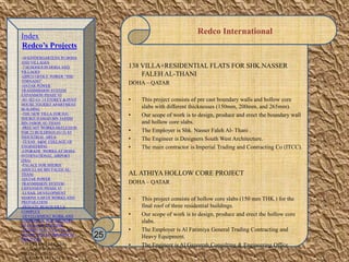 Redco International
138 VILLA+RESIDENTIAL FLATS FOR SHK.NASSER
FALEH AL-THANI
DOHA – QATAR
• This project consists of pre cast boundary walls and hollow core
slabs with different thicknesses (150mm, 200mm, and 265mm).
• Our scope of work is to design, produce and erect the boundary wall
and hollow core slabs.
• The Employer is Shk. Nasser Faleh Al- Thani .
• The Engineer is Designers South West Architecture.
• The main contractor is Imperial Trading and Contracting Co (ITCC).
AL ATHIYA HOLLOW CORE PROJECT
DOHA – QATAR
• This project consists of hollow core slabs (150 mm THK.) for the
final roof of three residential buildings.
• Our scope of work is to design, produce and erect the hollow core
slabs.
• The Employer is Al Fatimiya General Trading Contracting and
Heavy Equipment.
• The Engineer is Al Gazeerah Consulting & Engineering Office.
25
Index
Redco’s Projects
-30 KINDERGARTENS IN DOHA
AND VILLAGES
-7 SCHOOLS IN DOHA AND
VILLAGES
-QIPCO OFFICE TOWER “THE
TORNADO”
-QATAR POWER
TRANSMISSION SYSTEM
EXPANSION PHASE VI
-B1+B2+G+ 14 STOREY & PENT
HOUSE TOURIST APARTMENT
BUILDING
-THE NEW VILLA FOR H.E.
SHEIKH HAMAD BIN JASSIM
BIN JABOR AL-THANI
-PRECAST WORKS-SKELETION
FOR 23 BUILDINGS (G+2) AT
INDUSTRIAL AREA
-TEXAS A&M COLLAGE OF
ENGINEERING
-UPGRADE WORKS AT DOHA
INTERNATIONAL AIRPORT
(DIA)
-PALACE FOR SHEIKH
ABDULLAH BIN FALEH AL-
THANI
-QATAR POWER
TRANMISSION SYSTEM
EXPANSION PHASE VI
-LUSAIL DEVELOPMENT
MARINE EARTH WORKS AND
PREPARATION
-PRIVATE BEACH VILLA
COMPLEX
-DEVELOPMENT WORK AND
ADDITIONAL FOR MINISTRY
OF FINANCE BUILDING
-RESIDENTIAL VILLA IN AL
DUHAIL FOR Mr. IBRAHIM AL
MOUTAWA
-138 VILLA+RESIDENTIAL
FLATS FOR SHK.NASSER
FALEH AL-THANI
-AL ATHIYA HOLLOW CORE
 