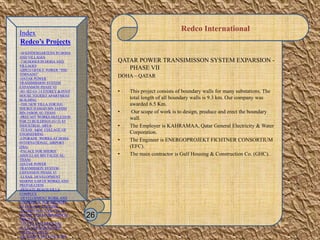 Redco International
QATAR POWER TRANSIMISSON SYSTEM EXPARSION -
PHASE VII
DOHA – QATAR
• This project consists of boundary walls for many substations. The
total length of all boundary walls is 9.3 km. Our company was
awarded 6.5 Km.
• Our scope of work is to design, produce and erect the boundary
wall.
• The Employer is KAHRAMAA, Qatar General Electricity & Water
Corporation.
• The Engineer is ENERGOPROJEKT FICHTNER CONSORTIUM
(EFC).
• The main contractor is Gulf Housing & Construction Co. (GHC).
26
Index
Redco’s Projects
-30 KINDERGARTENS IN DOHA
AND VILLAGES
-7 SCHOOLS IN DOHA AND
VILLAGES
-QIPCO OFFICE TOWER “THE
TORNADO”
-QATAR POWER
TRANSMISSION SYSTEM
EXPANSION PHASE VI
-B1+B2+G+ 14 STOREY & PENT
HOUSE TOURIST APARTMENT
BUILDING
-THE NEW VILLA FOR H.E.
SHEIKH HAMAD BIN JASSIM
BIN JABOR AL-THANI
-PRECAST WORKS-SKELETION
FOR 23 BUILDINGS (G+2) AT
INDUSTRIAL AREA
-TEXAS A&M COLLAGE OF
ENGINEERING
-UPGRADE WORKS AT DOHA
INTERNATIONAL AIRPORT
(DIA)
-PALACE FOR SHEIKH
ABDULLAH BIN FALEH AL-
THANI
-QATAR POWER
TRANMISSION SYSTEM
EXPANSION PHASE VI
-LUSAIL DEVELOPMENT
MARINE EARTH WORKS AND
PREPARATION
-PRIVATE BEACH VILLA
COMPLEX
-DEVELOPMENT WORK AND
ADDITIONAL FOR MINISTRY
OF FINANCE BUILDING
-RESIDENTIAL VILLA IN AL
DUHAIL FOR Mr. IBRAHIM AL
MOUTAWA
-138 VILLA+RESIDENTIAL
FLATS FOR SHK.NASSER
FALEH AL-THANI
-AL ATHIYA HOLLOW CORE
 