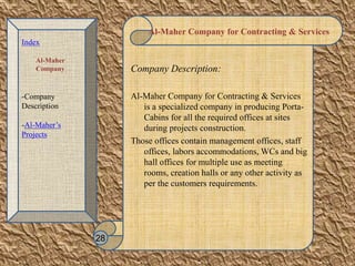 Al-Maher Company for Contracting & Services
Company Description:
Al-Maher Company for Contracting & Services
is a specialized company in producing Porta-
Cabins for all the required offices at sites
during projects construction.
Those offices contain management offices, staff
offices, labors accommodations, WCs and big
hall offices for multiple use as meeting
rooms, creation halls or any other activity as
per the customers requirements.
28
Index
Al-Maher
Company
-Company
Description
-Al-Maher’s
Projects
 