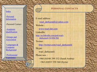 PERSONAL CONTACTS
E-mail address :
wael_darkazanli@yahoo.com
Website :
www.wael-dar.com
LinkedIn:
http://sa.linkedin.com/pub/wael-
darkazanli/16/83b/3b6
Twitter:
http://twitter.com/wael_darkazanli
Skype:
wael_darkazanli
Phone nos. :
+966 (0)548 299 332 (Saudi Arabia)
+963 (0)933 559 360 (Syria)
3
Index
-Personal
Information
-Personal Contact
-Academic
Qualification
-Groups and
Association
-Languages &
Computer
Background
-Professional
Experience
 