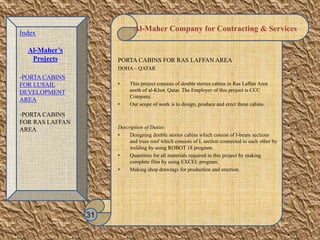 Al-Maher Company for Contracting & Services
PORTA CABINS FOR RAS LAFFAN AREA
DOHA – QATAR
• This project consists of double stories cabins in Ras Laffan Area
north of al-Khor, Qatar. The Employer of this project is CCC
Company.
• Our scope of work is to design, produce and erect these cabins.
Description of Duties:
• Designing double stories cabins which consist of I-beam sections
and truss roof which consists of L section connected to each other by
welding by using ROBOT 18 program.
• Quantities for all materials required in this project by making
complete files by using EXCEL program.
• Making shop drawings for production and erection.
31
Index
Al-Maher’s
Projects
-PORTA CABINS
FOR LUSAIL
DEVELOPMENT
AREA
-PORTA CABINS
FOR RAS LAFFAN
AREA
 