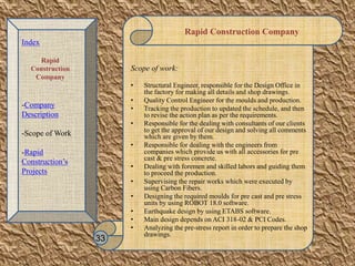 Rapid Construction Company
Scope of work:
• Structural Engineer, responsible for the Design Office in
the factory for making all details and shop drawings.
• Quality Control Engineer for the moulds and production.
• Tracking the production to updated the schedule, and then
to revise the action plan as per the requirements.
• Responsible for the dealing with consultants of our clients
to get the approval of our design and solving all comments
which are given by them.
• Responsible for dealing with the engineers from
companies which provide us with all accessories for pre
cast & pre stress concrete.
• Dealing with foremen and skilled labors and guiding them
to proceed the production.
• Supervising the repair works which were executed by
using Carbon Fibers.
• Designing the required moulds for pre cast and pre stress
units by using ROBOT 18.0 software.
• Earthquake design by using ETABS software.
• Main design depends on ACI 318-02 & PCI Codes.
• Analyzing the pre-stress report in order to prepare the shop
drawings.
33
Index
Rapid
Construction
Company
-Company
Description
-Scope of Work
-Rapid
Construction’s
Projects
 