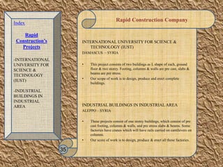 Rapid Construction Company
INTERNATIONAL UNIVERSITY FOR SCIENCE &
TECHNOLOGY (IUST)
DAMASCUS – SYRIA
• This project consists of two buildings as L shape of each, ground
floor & two storey. Footing, columns & walls are pre cast, slabs &
beams are pre stress.
• Our scope of work is to design, produce and erect complete
buildings.
INDUSTRIAL BUILDINGS IN INDUSTRIAL AREA
ALEPPO – SYRIA
• These projects consist of one storey buildings, which consist of pre
cast footing, columns & walls, and pre stress slabs & beams. Some
factories have cranes which will have rails carried on cantilevers on
columns.
• Our score of work is to design, produce & erect all those factories.
35
Index
Rapid
Construction’s
Projects
-INTERNATIONAL
UNIVERSITY FOR
SCIENCE &
TECHNOLOGY
(IUST)
-INDUSTRIAL
BUILDINGS IN
INDUSTRIAL
AREA
 