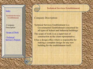 Technical Services Establishment
Company Description:
Technical Services Establishment is a
Governmental Establishment concerned for
all types of School and Industrial buildings.
The scope of work is as a supervisor of
construction as the client representative.
It has a design office which is responsible for
making a complete design for any new
building for the establishment itself.
36
Index
Technical Services
Establishment
-Company
Description
-Scope of Work
-Technical
Service’s Projects
 