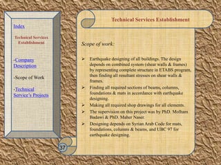 Technical Services Establishment
Scope of work:
 Earthquake designing of all buildings. The design
depends on combined system (shear walls & frames)
by representing complete structure in ETABS program,
then finding all resultant stresses on shear walls &
frames.
 Finding all required sections of beams, columns,
foundations & mats in accordance with earthquake
designing.
 Making all required shop drawings for all elements.
 The supervision on this project was by PhD. Molham
Badawi & PhD. Maher Naser.
 Designing depends on Syrian Arab Code for mats,
foundations, columns & beams, and UBC 97 for
earthquake designing.
37
Index
Technical Services
Establishment
-Company
Description
-Scope of Work
-Technical
Service’s Projects
 