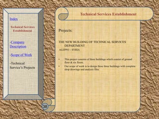 Technical Services Establishment
Projects:
THE NEW BUILDING OF TECHNICAL SERVICES
DEPARTMENT
ALEPPO – SYRIA
• This project consists of three buildings which consist of ground
floor & six floors.
• Our scope of work is to design these three buildings with complete
shop drawings and analysis files.
38
Index
Technical Services
Establishment
-Company
Description
-Scope of Work
-Technical
Service’s Projects
 
