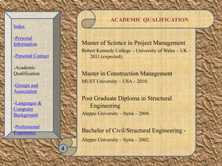 ACADEMIC QUALIFICATION
Master of Science in Project Management
Robert Kennedy College – University of Wales – UK –
2011 (expected).
Master in Construction Management
MUST University – USA – 2010.
Post Graduate Diploma in Structural
Engineering
Aleppo University – Syria – 2004.
Bachelor of Civil/Structural Engineering -
Aleppo University – Syria – 2002.
4
Index
-Personal
Information
-Personal Contact
-Academic
Qualification
-Groups and
Association
-Languages &
Computer
Background
-Professional
Experience
 