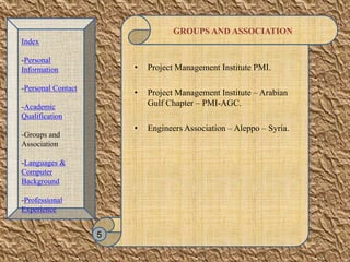 GROUPS AND ASSOCIATION
• Project Management Institute PMI.
• Project Management Institute – Arabian
Gulf Chapter – PMI-AGC.
• Engineers Association – Aleppo – Syria.
5
Index
-Personal
Information
-Personal Contact
-Academic
Qualification
-Groups and
Association
-Languages &
Computer
Background
-Professional
Experience
 