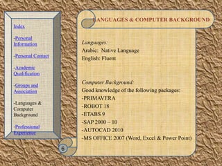 LANGUAGES & COMPUTER BACKGROUND
Languages:
Arabic: Native Language
English: Fluent
Computer Background:
Good knowledge of the following packages:
-PRIMAVERA
-ROBOT 18
-ETABS 9
-SAP 2000 – 10
-AUTOCAD 2010
-MS OFFICE 2007 (Word, Excel & Power Point)
6
Index
-Personal
Information
-Personal Contact
-Academic
Qualification
-Groups and
Association
-Languages &
Computer
Background
-Professional
Experience
 